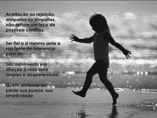 Aceitação ou rejeição,Aceitação ou rejeição,
antipatias ou simpatias,antipatias ou simpatias,
não seriam um foco denão seriam um foco de
possíveis conflitos.possíveis conflitos.
Ser fiel a si mesmo seria aSer fiel a si mesmo seria a
sua fonte de referenciasua fonte de referencia
para ser.para ser.
Seu movimento emSeu movimento em
direção à vida seriadireção à vida seria
simples e despretensioso.simples e despretensioso.
Quem pretende ser,Quem pretende ser,
perde sua pureza, suaperde sua pureza, sua
simplicidade.simplicidade.
 
