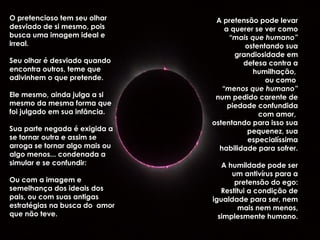 O pretencioso tem seu olhar
desviado de si mesmo, pois
busca uma imagem ideal e
irreal.
Seu olhar é desviado quando
encontra outros, teme que
adivinhem o que pretende.
Ele mesmo, ainda julga a si
mesmo da mesma forma que
foi julgado em sua infância.
Sua parte negada é exigida a
se tornar outra e assim se
arroga se tornar algo mais ou
algo menos... condenada a
simular e se confundir:
Ou com a imagem e
semelhança dos ideais dos
pais, ou com suas antigas
estratégias na busca do amor
que não teve.
A pretensão pode levar
a querer se ver como
“mais que humano”
ostentando sua
grandiosidade em
defesa contra a
humilhação,
ou como
“menos que humano”
num pedido carente de
piedade confundida
com amor,
ostentando para isso sua
pequenez, sua
especialíssima
habilidade para sofrer.
A humildade pode ser
um antivírus para a
pretensão do ego:
Restitui a condição de
igualdade para ser, nem
mais nem menos,
simplesmente humano.
 