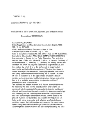 * GB780113 (A)
Description: GB780113 (A) ? 1957-07-31
Improvements in cases for ink pads, cigarettes, pins and other articles
Description of GB780113 (A)
PATENT SPECIFICATION
Date of Application and filing Complete Specification: Sept. 8, 1955.
780,113 No. 25738/55.
t1 t A1 Application made in Germany on Sept. 8, 1954.
Complete Specification Published: July 31, 1957.
Index at acceptance:-Classes 18, A8B, A9(A:F1:F2); and 44, BE3(B2B:C).
International Classification:-A45c, B65d, COMPLETE SPECIFICATION
Improvements in Cases for Ink Pads, Cigarettes, Pins and other
Articles We, CARL FR. BRAUER G.M.B.H., a German Company of
Osterbekstrasse 21, Hamburg 21, Germany, do hereby declare the
invention for which we pray that a patent may be granted to us, and
the method by which it is to be performed, to be particularly
described in and by the following statement: This invention relates to
cases with hinged lids released for opening by operation by actuation
of a spring loaded retainer normally holding the lid closed. The class
of case in question is of the type suitable for use on a desk to
contain an ink impregnated pad for inking rubber stamps, pins or the
like or it is suitable as a container for cigarettes, articles of
jewellery and other loose articles.
The object of the present invention is to' provide an improved device
for retaining the 20lid in the closed position and which is so
combined with the case as to form a neat and attractive part thereof
shaped and dimensioned for ready operation by finger pressure but yet
not interfering with the continuity of the wall of the compartment of
the case containing the pad or other articles. Another object of the
present invention is to provide a case suitable for the purpose set
forth whilst being ornamental and affording an efficient closure,
provides support for the lid retainer which ensures the spring means
thereof being obscured by a neat finger-pressure operated member.
According to the present invention the case comprises a tray-like base
 