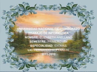 UNIVERSIDAD NACIONAL DE CHIMBORAZO
      TRABAJO DE INFORMATICA
    NOMBRE: ELIZABETH ARELLANO
       SEMESTRE: PRIMERO «B»
        ESPECIALIDAD: IDIOMAS
      LIC: FERNANDO GUFFANTTE
               2011-2012
 