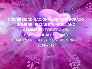 UNIVERSIDAD NACIONAL DE CHIMBORAZO
    NOMBRE: ELIZABETH ARELLANO
       SEMESTRE: PRIMERO «B»
       ESPECIALIDAD: IDIOMAS
 TEMA: REDES SOCIALES Y SU IMPACTO
              2011-2012
 