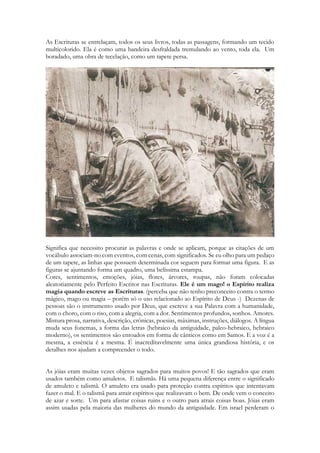 As Escrituras se entrelaçam, todos os seus livros, todas as passagens, formando um tecido multicolorido. Ela é como uma bandeira desfraldada tremulando ao vento, toda ela. Um boradado, uma obra de tecelação, como um tapete persa. 
Significa que necessito procurar as palavras e onde se aplicam, porque as citações de um vocábulo associam-no com eventos, com cenas, com significados. Se eu olho para um pedaço de um tapete, as linhas que possuem determinada cor seguem para formar uma figura. E as figuras se ajuntando forma um quadro, uma belíssima estampa. 
Cores, sentimentos, emoções, jóias, flores, árvores, roupas, não foram colocadas aleatoriamente pelo Perfeito Escritor nas Escrituras. Ele é um mago! o Espírito realiza magia quando escreve as Escrituras. (perceba que não tenho preconceito contra o termo mágico, mago ou magia – porém só o uso relacionado ao Espírito de Deus -) Dezenas de pessoas são o instrumento usado por Deus, que escreve a sua Palavra com a humanidade, com o choro, com o riso, com a alegria, com a dor. Sentimentos profundos, sonhos. Amores. Mistura prosa, narrativa, descrição, crônicas, poesias, máximas, instruções, diálogos. A língua muda seus fonemas, a forma das letras (hebraico da antiguidade, paleo-hebraico, hebraico moderno), os sentimentos são entoados em forma de cânticos como em Samos. E a voz é a mesma, a essência é a mesma. É inacreditavelmente uma única grandiosa história, e os detalhes nos ajudam a compreender o todo. 
As jóias eram muitas vezes objetos sagrados para muitos povos! E tão sagrados que eram usados também como amuletos. E talismãs. Há uma pequena diferença entre o significado de amuleto e talismã. O amuleto era usado para proteção contra espíritos que intentavam fazer o mal. E o talismã para atrair espíritos que realizavam o bem. De onde vem o conceito de azar e sorte. Um para afastar coisas ruins e o outro para atrais coisas boas. Jóias eram assim usadas pela maioria das mulheres do mundo da antiguidade. Em israel perderam o  