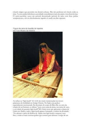 vínculo mágico que possuíam nas demais culturas. Mas não perderam tal vínculo todas as jóias. A coroa ainda simbolizava autoridade concedida por meio da unção e era cheia de jóias. O sumo-sacerdote usava um peitoral denominado peitoral do juízo com doze pedras semipreciosas, e ele era absolutamente sagrado só usado em dias especiais. 
As safiras ou “lápis lazúli” (Ct 5,14) são muito mencionadas nos textos 
palacianos da fertilidade no Antigo Oriente. No Egito esta pedra é 
especialmente reverenciada. Na descrição do corpo do Deus Re, no mito da 
criação do ser humano, se afirma: “seus ossos eram de prata, sua carne de ouro, 
e seu cabelo de genuíno lápis lazúli"382. Outro texto que apresenta o drama de 
Osíris em Abidos, onde o lápis lazúli aparece formando o enfeite da divindade: 
“Eu adornei o peito do Senhor de Abydos com lápis lazúli e turquesa, ouro 
fino, e todas as mais custosas pedras que existem para adornar o corpo de um  