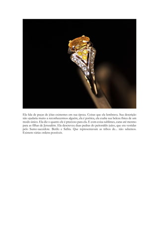 Ela fala de peças de jóias existentes em sua época. Coisas que ela lembrava. Sua descrição não ajudaria muito a reconhecermos alguém, ela é poética, ela exalta sua beleza física de um modo único. Ela diz o quanto ele é precioso para ela. E com coisa sublimes, caras até mesmo para as filhas de Jerusalém. Ela descreveu duas pedras do peitoraldo juízo, que era vestidas pelo Sumo-sacerdote. Berilo e Safira. Que representavam as tribos de... não sabemos. Existem várias ordens possíveis. 
 