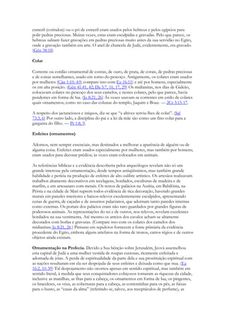 esmeril (coríndon) ou o pó de esmeril eram usados pelos hebreus e pelos egípcios para polir pedras preciosas. Muitas vezes, estas eram esculpidas e gravadas. Pelo que parece, os hebreus sabiam fazer gravações em pedras preciosas muito antes da sua servidão no Egito, onde a gravação também era arte. O anel de chancela de Judá, evidentemente, era gravado. (Gên 38:18) 
Colar 
Corrente ou cordão ornamental de contas, de ouro, de prata, de corais, de pedras preciosas e de coisas semelhantes, usado em torno do pescoço. Antigamente, os colares eram usados por mulheres (Cân 1:10; 4:9; compare isso com Ez 16:11) e até por homens, especialmente os em alta posição. (Gên 41:41, 42; Da 5:7, 16, 17, 29) Os midianitas, nos dias de Gideão, colocavam colares no pescoço dos seus camelos, e nestes colares, pelo que parece, havia pendentes em forma de lua. (Jz 8:21, 26) Às vezes usavam-se correntes em estilo de colares quais ornamentos, como no caso das colunas do templo, Jaquim e Boaz. — 2Cr 3:15-17. 
A respeito dos jactanciosos e iníquos, diz-se que “a altivez serviu-lhes de colar”. (Sal 73:3, 6) Por outro lado, a disciplina do pai e a lei da mãe são como um fino colar para a garganta do filho. — Pr 1:8, 9. 
Enfeites (ornamentos) 
Adornos, nem sempre essenciais, mas destinados a melhorar a aparência de alguém ou de alguma coisa. Enfeites eram usados especialmente por mulheres, mas também por homens; eram usados para decorar prédios; às vezes eram colocados em animais. 
As referências bíblicas e a evidência descoberta pelos arqueólogos revelam não só um grande interesse pela ornamentação, desde tempos antiqüíssimos, mas também grande habilidade e perícia na produção de enfeites de alto calibre artístico. Os artesãos realizavam trabalhos altamente decorativos em tecelagens, bordados, esculturas de madeira e de marfim, e em artesanato com metais. Os restos de palácios na Assíria, em Babilônia, na Pérsia e na cidade de Mari suprem todos evidência de rica decoração, havendo grandes murais em paredes interiores e baixos-relevos excelentemente esculpidos, apresentando cenas de guerra, de caçadas e de assuntos palacianos, que adornam tanto paredes internas como externas. Os portais dos palácios eram não raro guardados por grandes figuras de poderosos animais. As representações do rei e de outros, nos relevos, revelam excelentes bordados na sua vestimenta. Até mesmo os arreios dos cavalos acham-se altamente decorados com borlas e gravuras. (Compare isso com os colares dos camelos dos midianitas; Jz 8:21, 26.) Pinturas em sepulcros fornecem a fonte primária da evidência procedente do Egito, embora alguns artefatos na forma de tronos, carros régios e de outros objetos ainda existam. 
Ornamentação na Profecia. Devido a Sua bênção sobre Jerusalém, Jeová assemelhou esta capital de Judá a uma mulher vestida de roupas custosas, ricamente enfeitada e adornada de jóias. A perda de espiritualidade da parte dela e sua prostituição espiritual com as nações resultaram em ela ser despojada de seus enfeites e deixada como que nua. (Ez 16:2, 10-39) Tal despojamento não ocorreu apenas em sentido espiritual, mas também em sentido literal, à medida que seus conquistadores cobiçosos tomaram as riquezas da cidade, inclusive as manilhas, as fitas para a cabeça, os ornamentos em forma de lua, os pingentes, os braceletes, os véus, as coberturas para a cabeça, as correntinhas para os pés, as faixas para o busto, as “casas da alma” (referindo-se, talvez, aos receptáculos de perfume), as  