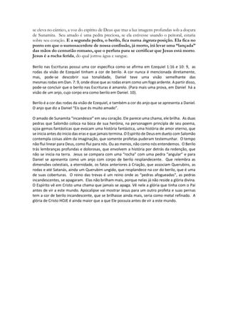 se eleva no cântico, a voz do espírito de Deus que traz a luz imagens profundas sob a doçura de Sunamita. Seu amado é uma pedra preciosa, se ela estivesse usando o peitoral, estaria sobre seu coração. E a segunda pedra, o berilo, fica numa ingrata posição. Ela fica no ponto em que o sumosacerdote de nossa confissão, já morto, irá levar uma “lançada” das mãos do centurião romano, que o perfura para se certificar que Jesus está morto. Jesus é a rocha ferida, do qual jorrou água e sangue. 
Berilo nas Escrituras possui uma cor específica como se afirma em Ezequiel 1:16 e 10: 9, as rodas da visão de Ezequiel tinham a cor de berilo. A cor nunca é mencionada diretamente, mas, pode-se descobrir sua tonalidade, Daniel teve uma visão semelhante das mesmas rodas em Dan. 7: 9, onde disse que as rodas eram como um fogo ardente. A partir disso, pode-se concluir que o berilo nas Escrituras é amarelo. (Para mais uma prova, em Daniel há a visão de um anjo, cujo corpo era como berilo em Daniel. 10). 
Berilo é a cor das rodas da visão de Ezequiel, e também a cor do anjo que se apresenta a Daniel. O anjo que diz a Daniel “Eis que és muito amado”. 
O amado de Sunamita “incandesce” em seu coração. Ele parece uma chama, ele brilha. As duas pedras que Salomão coloca na boca de sua heróina, na personagem principla de seu poema, sçoa gemas fantásticas que evocam uma história fantástica, uma história de amor eterno, que se inicia antes do inicio das eras e que jamais termina. O Espírito de Deus em dueto com Salomão contempla coisas além da imaginação, que somente profetas puderam testemunhar. O tempo não flui linear para Deus, como flui para nós. Ou ao menos, não como nós entendemos. O Berilo trás lembranças profundas e dolorosas, que envolvem a história por detrás da redenção, que não se inicia na terra. Jesus se compara com uma “rocha” com uma pedra “angular” e para Daniel se apresenta como um anjo com corpo de berilo resplandecente. Que relembra as dimensões celestiais, a eternidade, os fatos anteriores à Criação, que associam Querubins, as rodas e até Satanás, ainda um Querubim ungido, que resplandece na cor do berilo, que é uma de suas coberturas. O reino das trevas é um reino onde as “pedras afogueadas”, as pedras incandescentes, se apagaram. Elas não brilham mais, porque nelas já não reside a glória divina. O Espírito vê em Cristo uma chama que jamais se apaga. Vê nele a glória que tinha com o Pai antes de vir a este mundo. Apocalipse vai mostrar Jesus para um outro profeta e suas pernas tem a cor de berilo incandescente, que se brilhasse ainda mais, seria como metal refinado. A glória de Cristo HOJE é ainda maior que a que Ele possuia antes de vir a este mundo.  