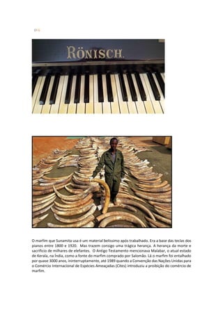 O marfim que Sunamita usa é um material belissimo após trabalhado. Era a base das teclas dos pianos entre 1800 e 1920. Mas trazem consigo uma trágica herança. A herança da morte e sacrificio de milhares de elefantes. O Antigo Testamento mencionava Malabar, o atual estado de Kerala, na Índia, como a fonte do marfim comprado por Salomão. Lá o marfim foi entalhado por quase 3000 anos, ininterruptamente, até 1989 quando a Convenção das Nações Unidas para o Comércio Internacional de Espécies Ameaçadas (Cites) introduziu a proibição do comércio de marfim. 
 