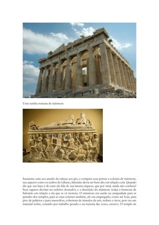 Uma tumba romana de mármore 
Sunamita canta seu amado da cabeça aos pés, e compara suas pernas a colunas de mármore, seu aspecto como os cedros do Líbano, Salomão devia ser bem alto em relação a ela. Quando diz que sua base é de ouro ela fala de sua imensa riqueza, que por sinal, ainda não conhece! Seus sapatos deviam ter enfeites dourados, e a descrição do mármore realça a brancura de Salomão em relação a ela que se vê morena. O mármore era usado na antiguidade para as paredes dos templos, para as suas colunas também, ele era empregado, como até hoje, para piso de palácios e para mausoléus, cobertura de túmulos de reis, nobres e ricos, pois era um material nobre, extraído por trabalho pesado e na maioria das vezes, escravo. O templo de  