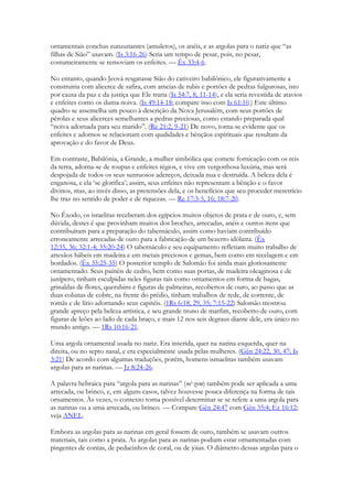 ornamentais conchas zunzunantes (amuletos), os anéis, e as argolas para o nariz que “as filhas de Sião” usavam. (Is 3:16-26) Seria um tempo de pesar, pois, no pesar, costumeiramente se removiam os enfeites. — Êx 33:4-6. 
No entanto, quando Jeová resgatasse Sião do cativeiro babilônico, ele figurativamente a construiria com alicerce de safira, com ameias de rubis e portões de pedras fulgurosas, isto por causa da paz e da justiça que Ele traria (Is 54:7, 8, 11-14), e ela seria revestida de atavios e enfeites como os duma noiva. (Is 49:14-18; compare isso com Is 61:10.) Este último quadro se assemelha um pouco à descrição da Nova Jerusalém, com seus portões de pérolas e seus alicerces semelhantes a pedras preciosas, como estando preparada qual “noiva adornada para seu marido”. (Re 21:2, 9-21) De novo, torna-se evidente que os enfeites e adornos se relacionam com qualidades e bênçãos espirituais que resultam da aprovação e do favor de Deus. 
Em contraste, Babilônia, a Grande, a mulher simbólica que comete fornicação com os reis da terra, adorna-se de roupas e enfeites régios, e vive em vergonhosa luxúria, mas será despojada de todos os seus suntuosos adereços, deixada nua e destruída. A beleza dela é enganosa, e ela ‘se glorifica’; assim, seus enfeites não representam a bênção e o favor divinos, mas, ao invés disso, as pretensões dela, e os benefícios que seu proceder meretrício lhe traz no sentido de poder e de riquezas. — Re 17:3-5, 16; 18:7-20. 
No Êxodo, os israelitas receberam dos egípcios muitos objetos de prata e de ouro, e, sem dúvida, destes é que provinham muitos dos broches, arrecadas, anéis e outros itens que contribuíram para a preparação do tabernáculo, assim como haviam contribuído erroneamente arrecadas de ouro para a fabricação de um bezerro idólatra. (Êx 12:35, 36; 32:1-4; 35:20-24) O tabernáculo e seu equipamento refletiam muito trabalho de artesãos hábeis em madeira e em metais preciosos e gemas, bem como em tecelagem e em bordados. (Êx 35:25-35) O posterior templo de Salomão foi ainda mais gloriosamente ornamentado. Seus painéis de cedro, bem como suas portas, de madeira oleaginosa e de junípero, tinham esculpidas neles figuras tais como ornamentos em forma de bagas, grinaldas de flores, querubins e figuras de palmeiras, recobertos de ouro, ao passo que as duas colunas de cobre, na frente do prédio, tinham trabalhos de rede, de corrente, de romãs e de lírio adornando seus capitéis. (1Rs 6:18, 29, 35; 7:15-22) Salomão mostrou grande apreço pela beleza artística, e seu grande trono de marfim, recoberto de ouro, com figuras de leões ao lado de cada braço, e mais 12 nos seis degraus diante dele, era único no mundo antigo. — 1Rs 10:16-21. 
Uma argola ornamental usada no nariz. Era inserida, quer na narina esquerda, quer na direita, ou no septo nasal, e era especialmente usada pelas mulheres. (Gên 24:22, 30, 47; Is 3:21) De acordo com algumas traduções, porém, homens ismaelitas também usavam argolas para as narinas. — Jz 8:24-26. 
A palavra hebraica para “argola para as narinas” (né·zem) também pode ser aplicada a uma arrecada, ou brinco, e, em alguns casos, talvez houvesse pouca diferença na forma de tais ornamentos. Às vezes, o contexto torna possível determinar se se refere a uma argola para as narinas ou a uma arrecada, ou brinco. — Compare Gên 24:47 com Gên 35:4; Ez 16:12; veja ANEL. 
Embora as argolas para as narinas em geral fossem de ouro, também se usavam outros materiais, tais como a prata. As argolas para as narinas podiam estar ornamentadas com pingentes de contas, de pedacinhos de coral, ou de jóias. O diâmetro dessas argolas para o  