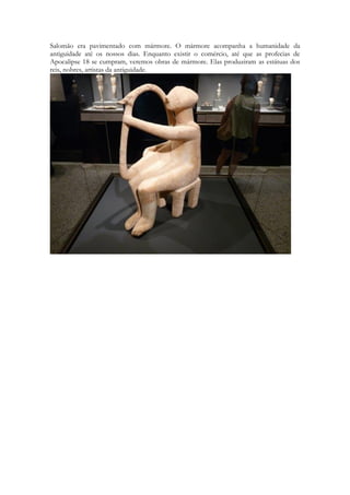 Salomão era pavimentado com mármore. O mármore acompanha a humanidade da antiguidade até os nossos dias. Enquanto existir o comércio, até que as profecias de Apocalipse 18 se cumpram, veremos obras de mármore. Elas produziram as estátuas dos reis, nobres, artistas da antiguidade. 
 