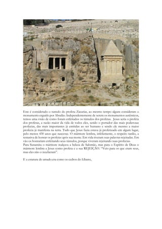 Este é considerado o tumulo do profeta Zacarias, ao mesmo tempo alguns consideram o monumento erguido por Absalão. Independentemente de serem os monumentos autênticos, temos uma visão de como foram enfeitados os túmulos dos profetas. Jesus seria o profeta dos profetas, a razão maior da vida de todos eles, sendo o portador das mais poderosas profecias, das mais importantes já emitidas ao ser humano e sendo ele mesmo a maior profecia já manifesta na terra. Tudo que Jesus fazia estava já profetizado em algum lugar, pelo menos 430 anos que nascesse. O mármore lembra, infelizmente, o respeito tardio, a tentativa de honrar os profetas após sua morte. Em vida tiveram suas palavras rejeitadas. Em vão os honrariam enfeitando seus túmulos, porque viveram rejeitando suas profecias. 
Para Sunamita o mármore realçava a beleza de Salomão, mas para o Espírito de Deus o mármore lembra a Jesus como profeta e a sua REJEIÇÃO. “Veio para os que eram seus, mas eles não o receberam”. 
E a estatura do amado era como os cedros do Líbano,  