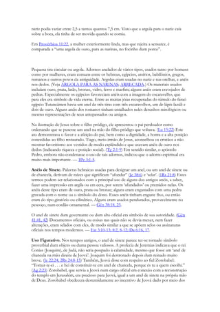 nariz podia variar entre 2,5 a tantos quantos 7,5 cm. Visto que a argola para o nariz caía sobre a boca, ela tinha de ser movida quando se comia. 
Em Provérbios 11:22, a mulher exteriormente linda, mas que rejeita a sensatez, é comparada a “uma argola de ouro, para as narinas, no focinho dum porco”. 
Pequena tira circular ou argola. Adornos anelados de vários tipos, usados tanto por homens como por mulheres, eram comuns entre os hebreus, egípcios, assírios, babilônios, gregos, romanos e outros povos da antiguidade. Argolas eram usadas no nariz e nas orelhas, e anéis nos dedos. (Veja ARGOLA PARA AS NARINAS; ARRECADA.) Os materiais usados incluíam ouro, prata, latão, bronze, vidro, ferro e marfim; alguns anéis eram cravejados de pedras. Especialmente os egípcios favoreciam anéis com a imagem do escaravelho, que para eles era símbolo de vida eterna. Entre as muitas jóias recuperadas do túmulo do faraó egípcio Tutancâmen havia um anel de três tiras com três escaravelhos, um de lápis-lazúli e dois de ouro. Alguns anéis dos romanos tinham entalhados neles desenhos mitológicos ou mesmo representações de seus antepassados ou amigos. 
Na ilustração de Jesus sobre o filho pródigo, ele apresentou o pai perdoador como ordenando que se pusesse um anel na mão do filho pródigo que voltava. (Lu 15:22) Este ato demonstrava o favor e a afeição do pai, bem como a dignidade, a honra e a alta posição concedidas ao filho restaurado. Tiago, meio-irmão de Jesus, aconselhou os cristãos a não mostrar favoritismo aos vestidos de modo esplêndido e que usavam anéis de ouro nos dedos (indicando riqueza e posição social). (Tg 2:1-9) Em sentido similar, o apóstolo Pedro, embora não condenasse o uso de tais adornos, indicou que o adorno espiritual era muito mais importante. — 1Pe 3:1-5. 
Anéis de Sinete. Palavras hebraicas usadas para designar um anel, ou um anel de sinete ou de chancela, derivam de raízes que significam “afundar” (Je 38:6) e ‘selar’. (1Rs 21:8) Estes termos podem ser relacionados com o principal uso de alguns dos antigos anéis, a saber, fazer uma impressão em argila ou em cera, por serem ‘afundados’ ou premidos nelas. Os anéis deste tipo eram de ouro, prata ou bronze; alguns eram engastados com uma pedra gravada com o nome ou o símbolo do dono. Esses anéis tinham engaste fixo, ou então eram do tipo giratório ou cilíndrico. Alguns eram usados pendurados, provavelmente no pescoço, num cordão ornamental. — Gên 38:18, 25. 
O anel de sinete dum governante ou dum alto oficial era símbolo de sua autoridade. (Gên 41:41, 42) Documentos oficiais, ou coisas nas quais não se devia mexer, nem fazer alterações, eram selados com eles, de modo similar a que se apõem selos ou assinaturas oficiais nos tempos modernos. — Est 3:10-13; 8:2, 8-12; Da 6:16, 17. 
Uso Figurativo. Nos tempos antigos, o anel de sinete parece ter-se tornado símbolo proverbial dum objeto ou duma pessoa valiosos. A profecia de Jeremias indicava que o rei Conias (Joaquim), de Judá, não seria poupado à calamidade, mesmo que fosse um ‘anel de chancela na mão direita de Jeová’. Joaquim foi destronado depois dum reinado muito breve. (Je 22:24; 2Rs 24:8-15) Também, Jeová disse com respeito ao fiel Zorobabel: “Tomar-te-ei . . . e hei de constituir-te em anel de chancela, porque és tu a quem escolhi.” (Ag 2:23) Zorobabel, que servia a Jeová num cargo oficial em conexão com a reconstrução do templo em Jerusalém, era precioso para Jeová, igual a um anel de sinete na própria mão de Deus. Zorobabel obedecera destemidamente ao incentivo de Jeová dado por meio dos  