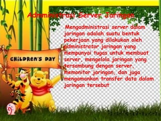 Admministrasi Server Jaringan 
Mengadministrasi server dalam 
jaringan adalah suatu bentuk 
pekerjaan yang dilakukan oleh 
administrator jaringan yang 
mempunyai tugas untuk membuat 
server, mengelola jaringan yang 
tersambung dengan server, 
memonitor jaringan, dan juga 
mengamankan transfer data dalam 
jaringan tersebut 
 