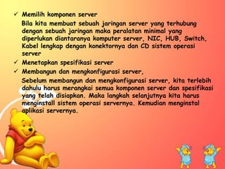  Memilih komponen server 
Bila kita membuat sebuah jaringan server yang terhubung 
dengan sebuah jaringan maka peralatan minimal yang 
diperlukan diantaranya komputer server, NIC, HUB, Switch, 
Kabel lengkap dengan konektornya dan CD sistem operasi 
server 
 Menetapkan spesifikasi server 
 Membangun dan mengkonfigurasi server, 
Sebelum membangun dan mengkonfigurasi server, kita terlebih 
dahulu harus merangkai semua komponen server dan spesifikasi 
yang telah disiapkan. Maka langkah selanjutnya kita harus 
menginstall sistem operasi servernya. Kemudian menginstal 
aplikasi servernya. 
 