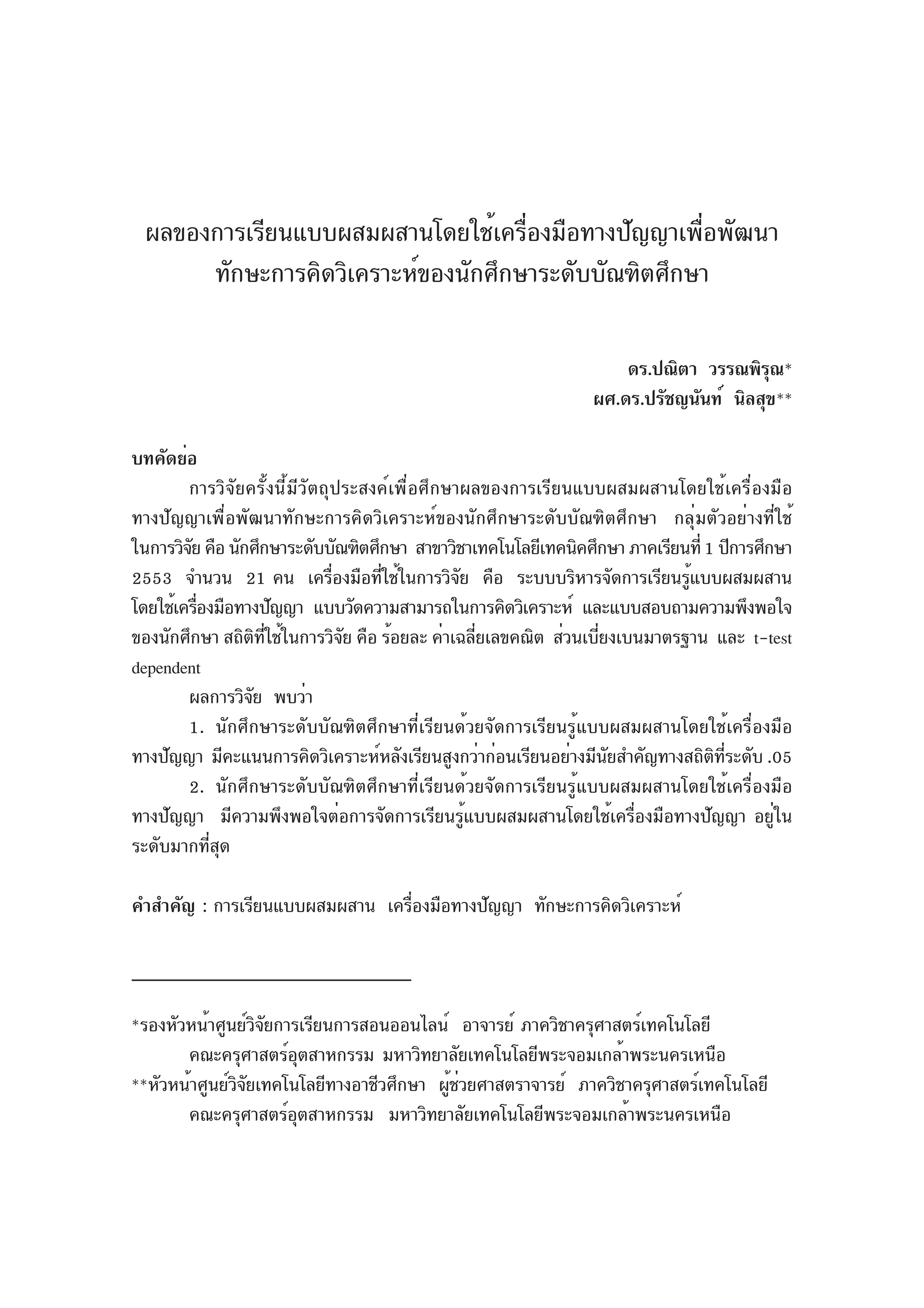 ผลของการเรียนแบบผสมผสานโดยใช้เครืองมือทางปัญญาเพือพัฒนา
                                    ่               ่
      ทักษะการคิดวิเคราะห์ของนักศึกษาระดับบัณฑิตศึกษา

                                                                    ดร.ปณิตา วรรณพิรณ*ุ
                                                                ผศ.ดร.ปรัชญนันท์ นิลสุข**

บทคัดย่อ
        การวิจัยครั้งนี้มีวัตถุประสงค์เพื่อศึกษาผลของการเรียนแบบผสมผสานโดยใช้เครื่องมือ
ทางปัญญาเพื่อพัฒนาทักษะการคิดวิเคราะห์ของนักศึกษาระดับบัณฑิตศึกษา กลุ่มตัวอย่างที่ใช้
ในการวิจย คือ นักศึกษาระดับบัณฑิตศึกษา สาขาวิชาเทคโนโลยีเทคนิคศึกษา ภาคเรียนที่ 1 ปีการศึกษา
        ั
2553 จำนวน 21 คน เครืองมือทีใช้ในการวิจย คือ ระบบบริหารจัดการเรียนรูแบบผสมผสาน
                               ่    ่           ั                           ้
โดยใช้เครืองมือทางปัญญา แบบวัดความสามารถในการคิดวิเคราะห์ และแบบสอบถามความพึงพอใจ
          ่
ของนักศึกษา สถิตทใช้ในการวิจย คือ ร้อยละ ค่าเฉลียเลขคณิต ส่วนเบียงเบนมาตรฐาน และ t-test
                   ิ ่ี          ั                ่             ่
dependent
        ผลการวิจย พบว่า
                 ั
        1. นักศึกษาระดับบัณฑิตศึกษาที่เรียนด้วยจัดการเรียนรู้แบบผสมผสานโดยใช้เครื่องมือ
ทางปัญญา มีคะแนนการคิดวิเคราะห์หลังเรียนสูงกว่าก่อนเรียนอย่างมีนยสำคัญทางสถิตทระดับ .05
                                                                  ั              ิ ่ี
        2. นักศึกษาระดับบัณฑิตศึกษาที่เรียนด้วยจัดการเรียนรู้แบบผสมผสานโดยใช้เครื่องมือ
ทางปัญญา มีความพึงพอใจต่อการจัดการเรียนรู้แบบผสมผสานโดยใช้เครื่องมือทางปัญญา อยู่ใน
ระดับมากที่สุด

คำสำคัญ : การเรียนแบบผสมผสาน เครืองมือทางปัญญา ทักษะการคิดวิเคราะห์
                                 ่



*รองหัวหน้าศูนย์วจยการเรียนการสอนออนไลน์ อาจารย์ ภาควิชาครุศาสตร์เทคโนโลยี
                  ิั
       คณะครุศาสตร์อตสาหกรรม มหาวิทยาลัยเทคโนโลยีพระจอมเกล้าพระนครเหนือ
                        ุ
**หัวหน้าศูนย์วจยเทคโนโลยีทางอาชีวศึกษา ผูชวยศาสตราจารย์ ภาควิชาครุศาสตร์เทคโนโลยี
               ิั                        ้่
       คณะครุศาสตร์อตสาหกรรม มหาวิทยาลัยเทคโนโลยีพระจอมเกล้าพระนครเหนือ
                      ุ
 