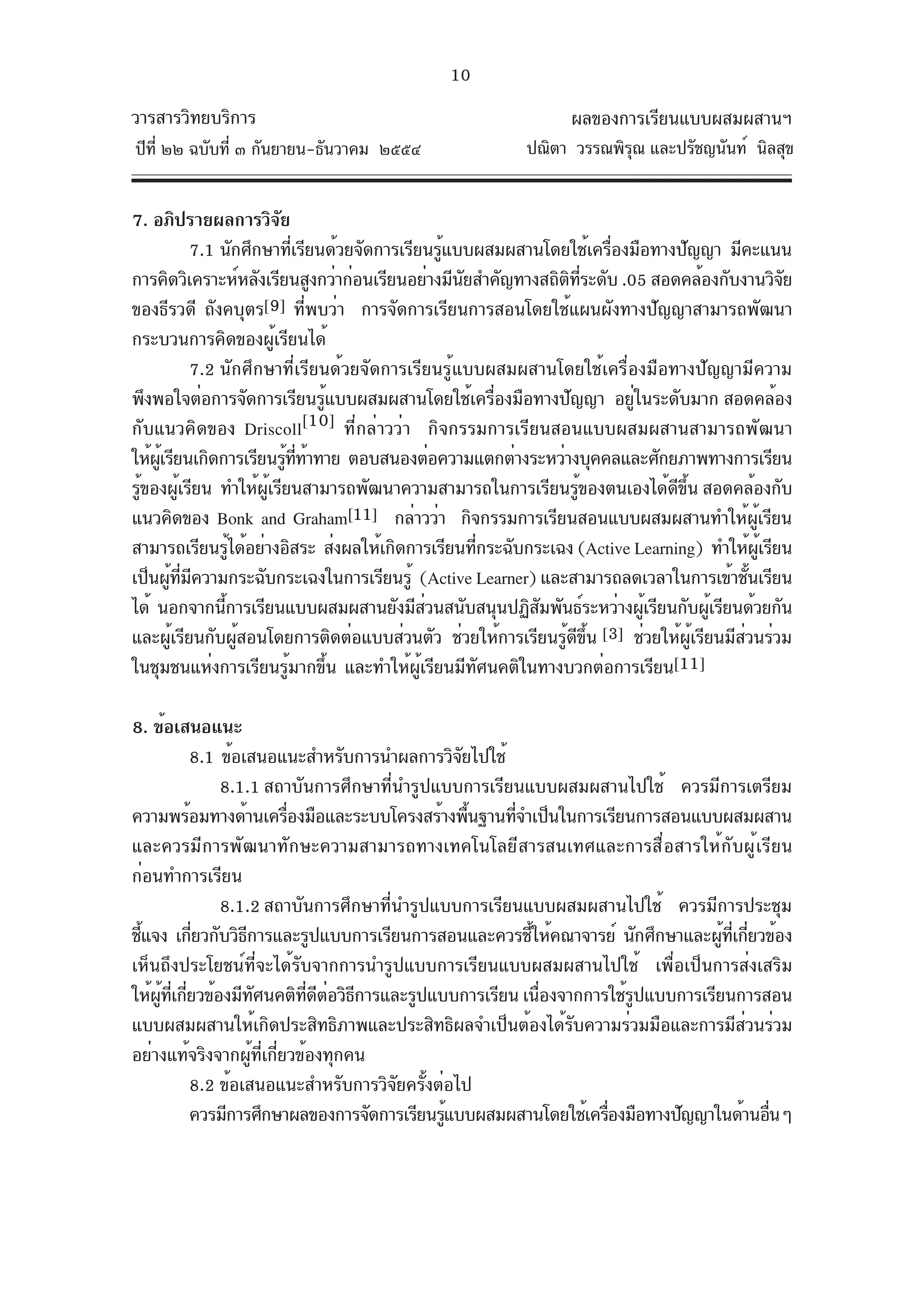 10
วารสารวิทยบริการ                                                   ผลของการเรียนแบบผสมผสานฯ
ปีท่ี ๒๒ ฉบับที่ ๓ กันยายน-ธันวาคม ๒๕๕๔                     ปณิตา วรรณพิรณ และปรัชญนันท์ นิลสุข
                                                                         ุ


7. อภิปรายผลการวิจย       ั
            7.1 นักศึกษาทีเรียนด้วยจัดการเรียนรูแบบผสมผสานโดยใช้เครืองมือทางปัญญา มีคะแนน
                              ่                     ้                     ่
การคิดวิเคราะห์หลังเรียนสูงกว่าก่อนเรียนอย่างมีนยสำคัญทางสถิตทระดับ .05 สอดคล้องกับงานวิจย
                                                      ั             ิ ่ี                            ั
ของธีรวดี ถังคบุตร[9] ที่พบว่า การจัดการเรียนการสอนโดยใช้แผนผังทางปัญญาสามารถพัฒนา
กระบวนการคิดของผู้เรียนได้
            7.2 นักศึกษาที่เรียนด้วยจัดการเรียนรู้แบบผสมผสานโดยใช้เครื่องมือทางปัญญามีความ
พึงพอใจต่อการจัดการเรียนรูแบบผสมผสานโดยใช้เครืองมือทางปัญญา อยูในระดับมาก สอดคล้อง
                                    ้                     ่                 ่
กับแนวคิดของ Driscoll            [10] ที่กล่าวว่า กิจกรรมการเรียนสอนแบบผสมผสานสามารถพัฒนา
ให้ผเรียนเกิดการเรียนรูททาทาย ตอบสนองต่อความแตกต่างระหว่างบุคคลและศักยภาพทางการเรียน
    ู้                      ้ ่ี ้
รูของผูเรียน ทำให้ผเรียนสามารถพัฒนาความสามารถในการเรียนรูของตนเองได้ดขน สอดคล้องกับ
  ้       ้            ู้                                             ้         ี ้ึ
แนวคิดของ Bonk and Graham[11] กล่าวว่า กิจกรรมการเรียนสอนแบบผสมผสานทำให้ผเรียน                ู้
สามารถเรียนรูได้อย่างอิสระ ส่งผลให้เกิดการเรียนทีกระฉับกระเฉง (Active Learning) ทำให้ผเรียน
                   ้                                    ่                                        ู้
เป็นผูทมความกระฉับกระเฉงในการเรียนรู้ (Active Learner) และสามารถลดเวลาในการเข้าชันเรียน
       ้ ่ี ี                                                                               ้
ได้ นอกจากนีการเรียนแบบผสมผสานยังมีสวนสนับสนุนปฏิสมพันธ์ระหว่างผูเรียนกับผูเรียนด้วยกัน
                 ้                                ่             ั             ้         ้
และผูเรียนกับผูสอนโดยการติดต่อแบบส่วนตัว ช่วยให้การเรียนรูดขน [3] ช่วยให้ผเรียนมีสวนร่วม
        ้            ้                                             ้ ี ้ึ            ู้   ่
ในชุมชนแห่งการเรียนรู้มากขึ้น และทำให้ผู้เรียนมีทัศนคติในทางบวกต่อการเรียน[11]

8. ข้อเสนอแนะ
            8.1 ข้อเสนอแนะสำหรับการนำผลการวิจยไปใช้
                                                 ั
                8.1.1 สถาบันการศึกษาที่นำรูปแบบการเรียนแบบผสมผสานไปใช้ ควรมีการเตรียม
ความพร้อมทางด้านเครืองมือและระบบโครงสร้างพืนฐานทีจำเป็นในการเรียนการสอนแบบผสมผสาน
                          ่                        ้  ่
และควรมีการพัฒนาทักษะความสามารถทางเทคโนโลยีสารสนเทศและการสื่อสารให้กับผู้เรียน
ก่อนทำการเรียน
                8.1.2 สถาบันการศึกษาที่นำรูปแบบการเรียนแบบผสมผสานไปใช้ ควรมีการประชุม
ชีแจง เกียวกับวิธการและรูปแบบการเรียนการสอนและควรชีให้คณาจารย์ นักศึกษาและผูทเกียวข้อง
  ้         ่       ี                                   ้                       ้ ่ี ่
เห็นถึงประโยชน์ที่จะได้รับจากการนำรูปแบบการเรียนแบบผสมผสานไปใช้ เพื่อเป็นการส่งเสริม
ให้ผทเกียวข้องมีทศนคติทดตอวิธการและรูปแบบการเรียน เนืองจากการใช้รปแบบการเรียนการสอน
    ู้ ่ี ่           ั      ่ี ี ่ ี                     ่          ู
แบบผสมผสานให้เกิดประสิทธิภาพและประสิทธิผลจำเป็นต้องได้รับความร่วมมือและการมีส่วนร่วม
อย่างแท้จริงจากผู้ที่เกี่ยวข้องทุกคน
            8.2 ข้อเสนอแนะสำหรับการวิจัยครั้งต่อไป
            ควรมีการศึกษาผลของการจัดการเรียนรูแบบผสมผสานโดยใช้เครืองมือทางปัญญาในด้านอืนๆ
                                               ้                  ่                    ่
 
