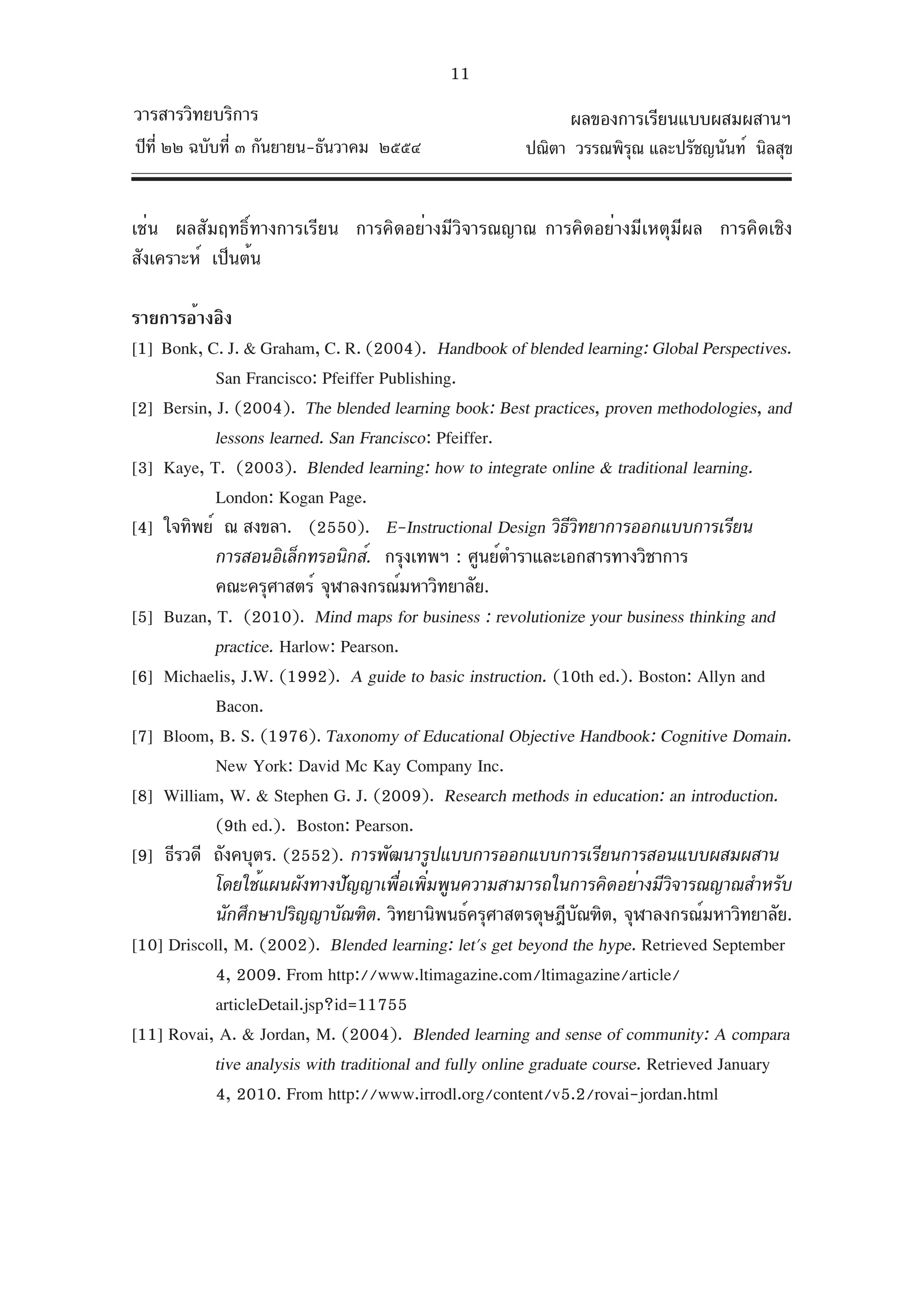 11
วารสารวิทยบริการ                                              ผลของการเรียนแบบผสมผสานฯ
ปีท่ี ๒๒ ฉบับที่ ๓ กันยายน-ธันวาคม ๒๕๕๔                 ปณิตา วรรณพิรณ และปรัชญนันท์ นิลสุข
                                                                     ุ


เช่น ผลสัมฤทธิ์ทางการเรียน การคิดอย่างมีวิจารณญาณ การคิดอย่างมีเหตุมีผล การคิดเชิง
สังเคราะห์ เป็นต้น

รายการอ้างอิง
[1] Bonk, C. J. & Graham, C. R. (2004). Handbook of blended learning: Global Perspectives.
            San Francisco: Pfeiffer Publishing.
[2] Bersin, J. (2004). The blended learning book: Best practices, proven methodologies, and
            lessons learned. San Francisco: Pfeiffer.
[3] Kaye, T. (2003). Blended learning: how to integrate online & traditional learning.
            London: Kogan Page.
[4] ใจทิพย์ ณ สงขลา. (2550). E-Instructional Design วิธวทยาการออกแบบการเรียน
                                                                 ีิ
            การสอนอิเล็กทรอนิกส์. กรุงเทพฯ : ศูนย์ตำราและเอกสารทางวิชาการ
            คณะครุศาสตร์ จุฬาลงกรณ์มหาวิทยาลัย.
[5] Buzan, T. (2010). Mind maps for business : revolutionize your business thinking and
            practice. Harlow: Pearson.
[6] Michaelis, J.W. (1992). A guide to basic instruction. (10th ed.). Boston: Allyn and
            Bacon.
[7] Bloom, B. S. (1976). Taxonomy of Educational Objective Handbook: Cognitive Domain.
            New York: David Mc Kay Company Inc.
[8] William, W. & Stephen G. J. (2009). Research methods in education: an introduction.
            (9th ed.). Boston: Pearson.
[9] ธีรวดี ถังคบุตร. (2552). การพัฒนารูปแบบการออกแบบการเรียนการสอนแบบผสมผสาน
            โดยใช้แผนผังทางปัญญาเพื่อเพิ่มพูนความสามารถในการคิดอย่างมีวิจารณญาณสำหรับ
            นักศึกษาปริญญาบัณฑิต. วิทยานิพนธ์ครุศาสตรดุษฎีบณฑิต, จุฬาลงกรณ์มหาวิทยาลัย.
                                                                  ั
[10] Driscoll, M. (2002). Blended learning: let's get beyond the hype. Retrieved September
            4, 2009. From http://www.ltimagazine.com/ltimagazine/article/
            articleDetail.jsp?id=11755
[11] Rovai, A. & Jordan, M. (2004). Blended learning and sense of community: A compara
            tive analysis with traditional and fully online graduate course. Retrieved January
            4, 2010. From http://www.irrodl.org/content/v5.2/rovai-jordan.html
 