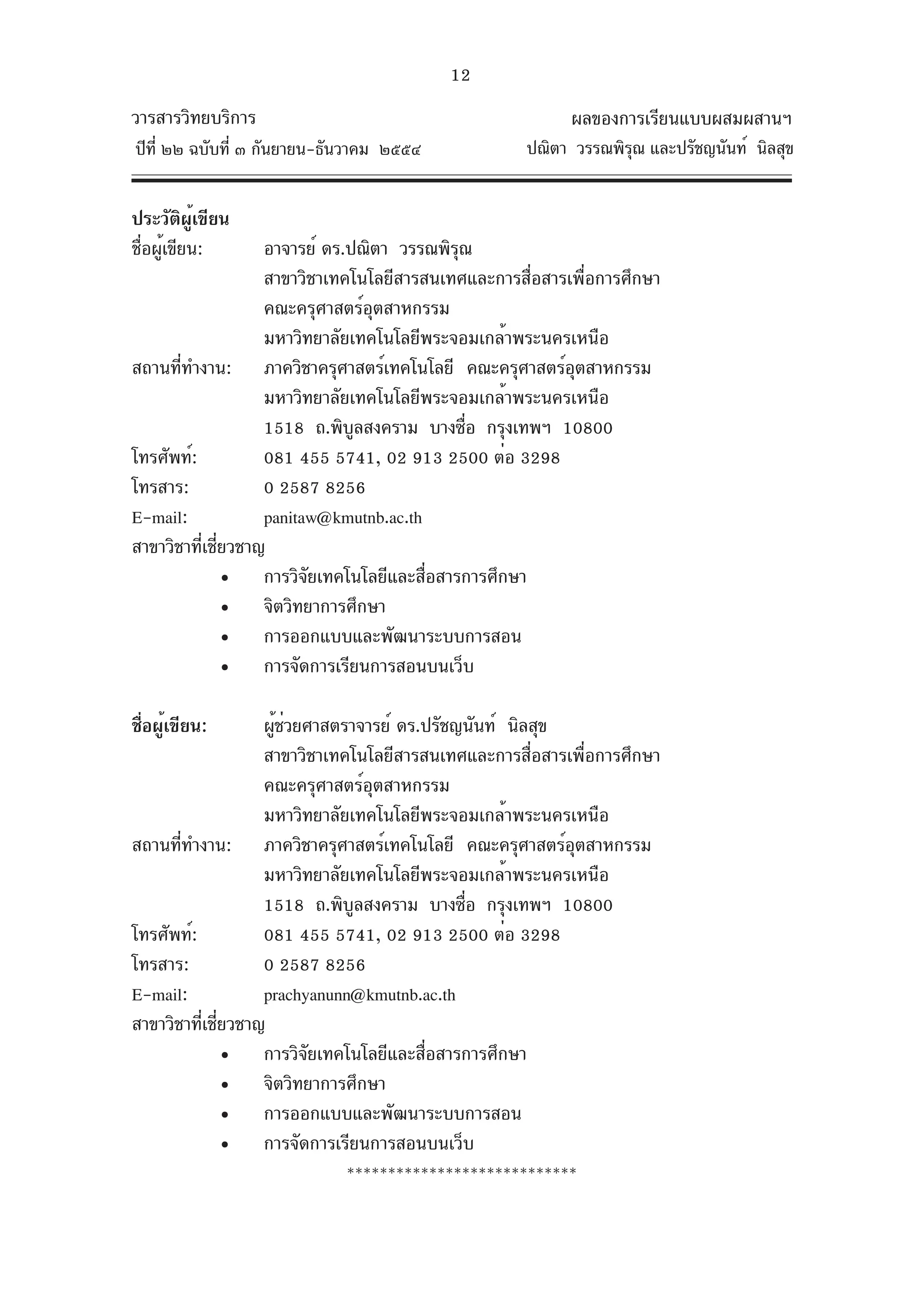 12
วารสารวิทยบริการ                                           ผลของการเรียนแบบผสมผสานฯ
ปีท่ี ๒๒ ฉบับที่ ๓ กันยายน-ธันวาคม ๒๕๕๔              ปณิตา วรรณพิรณ และปรัชญนันท์ นิลสุข
                                                                  ุ


ประวัติผู้เขียน
ชื่อผู้เขียน:       อาจารย์ ดร.ปณิตา วรรณพิรณ
                                            ุ
                    สาขาวิชาเทคโนโลยีสารสนเทศและการสื่อสารเพื่อการศึกษา
                    คณะครุศาสตร์อุตสาหกรรม
                    มหาวิทยาลัยเทคโนโลยีพระจอมเกล้าพระนครเหนือ
สถานที่ทำงาน: ภาควิชาครุศาสตร์เทคโนโลยี คณะครุศาสตร์อตสาหกรรม
                                                           ุ
                    มหาวิทยาลัยเทคโนโลยีพระจอมเกล้าพระนครเหนือ
                    1518 ถ.พิบลสงคราม บางซือ กรุงเทพฯ 10800
                                ู             ่
โทรศัพท์:           081 455 5741, 02 913 2500 ต่อ 3298
โทรสาร:             0 2587 8256
E-mail:             panitaw@kmutnb.ac.th
สาขาวิชาที่เชี่ยวชาญ
               • การวิจัยเทคโนโลยีและสื่อสารการศึกษา
               • จิตวิทยาการศึกษา
               • การออกแบบและพัฒนาระบบการสอน
               • การจัดการเรียนการสอนบนเว็บ

ชื่อผู้เขียน:       ผูชวยศาสตราจารย์ ดร.ปรัชญนันท์ นิลสุข
                      ้่
                    สาขาวิชาเทคโนโลยีสารสนเทศและการสื่อสารเพื่อการศึกษา
                    คณะครุศาสตร์อุตสาหกรรม
                    มหาวิทยาลัยเทคโนโลยีพระจอมเกล้าพระนครเหนือ
สถานที่ทำงาน: ภาควิชาครุศาสตร์เทคโนโลยี คณะครุศาสตร์อตสาหกรรม
                                                           ุ
                    มหาวิทยาลัยเทคโนโลยีพระจอมเกล้าพระนครเหนือ
                    1518 ถ.พิบลสงคราม บางซือ กรุงเทพฯ 10800
                                ู            ่
โทรศัพท์:           081 455 5741, 02 913 2500 ต่อ 3298
โทรสาร:             0 2587 8256
E-mail:             prachyanunn@kmutnb.ac.th
สาขาวิชาที่เชี่ยวชาญ
               • การวิจัยเทคโนโลยีและสื่อสารการศึกษา
               • จิตวิทยาการศึกษา
               • การออกแบบและพัฒนาระบบการสอน
               • การจัดการเรียนการสอนบนเว็บ
                               ****************************
 