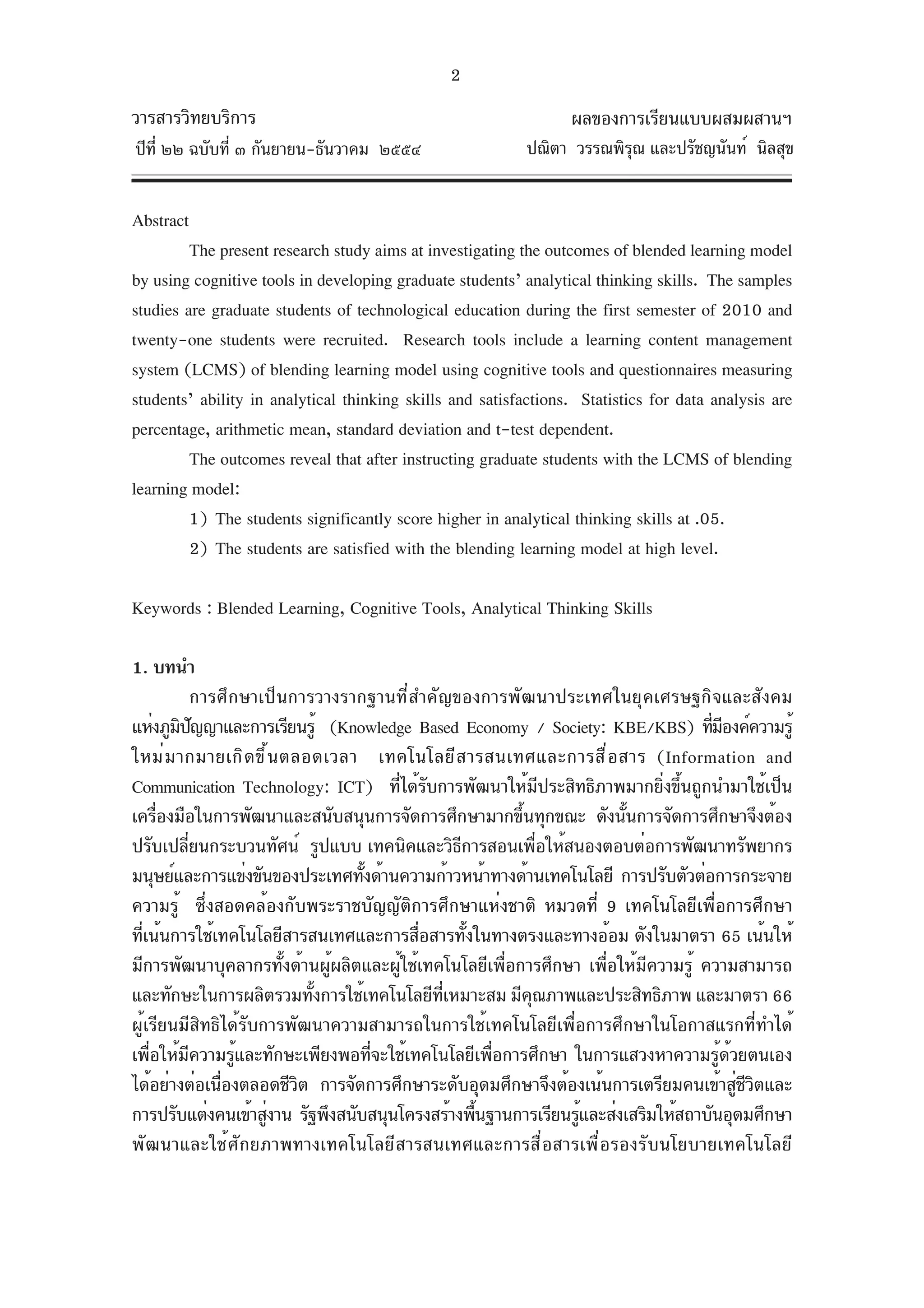 2
วารสารวิทยบริการ                                                 ผลของการเรียนแบบผสมผสานฯ
ปีท่ี ๒๒ ฉบับที่ ๓ กันยายน-ธันวาคม ๒๕๕๔                    ปณิตา วรรณพิรณ และปรัชญนันท์ นิลสุข
                                                                        ุ


Abstract
         The present research study aims at investigating the outcomes of blended learning model
by using cognitive tools in developing graduate students’ analytical thinking skills. The samples
studies are graduate students of technological education during the first semester of 2010 and
twenty-one students were recruited. Research tools include a learning content management
system (LCMS) of blending learning model using cognitive tools and questionnaires measuring
students’ ability in analytical thinking skills and satisfactions. Statistics for data analysis are
percentage, arithmetic mean, standard deviation and t-test dependent.
         The outcomes reveal that after instructing graduate students with the LCMS of blending
learning model:
         1) The students significantly score higher in analytical thinking skills at .05.
         2) The students are satisfied with the blending learning model at high level.

Keywords : Blended Learning, Cognitive Tools, Analytical Thinking Skills

1. บทนำ
              การศึกษาเป็นการวางรากฐานที่สำคัญของการพัฒนาประเทศในยุคเศรษฐกิจและสังคม
แห่งภูมปญญาและการเรียนรู้ (Knowledge Based Economy / Society: KBE/KBS) ทีมองค์ความรู้
        ิ ั                                                                        ่ ี
ใหม่ ม ากมายเกิ ด ขึ ้ น ตลอดเวลา เทคโนโลยี ส ารสนเทศและการสื ่ อ สาร (Information and
Communication Technology: ICT) ที่ได้รบการพัฒนาให้มีประสิทธิภาพมากยิ่งขึ้นถูกนำมาใช้เป็น
                                            ั
เครืองมือในการพัฒนาและสนับสนุนการจัดการศึกษามากขึนทุกขณะ ดังนันการจัดการศึกษาจึงต้อง
      ่                                                  ้            ้
ปรับเปลียนกระบวนทัศน์ รูปแบบ เทคนิคและวิธการสอนเพือให้สนองตอบต่อการพัฒนาทรัพยากร
          ่                                      ี           ่
มนุษย์และการแข่งขันของประเทศทังด้านความก้าวหน้าทางด้านเทคโนโลยี การปรับตัวต่อการกระจาย
                                   ้
ความรู้ ซึ่งสอดคล้องกับพระราชบัญญัติการศึกษาแห่งชาติ หมวดที่ 9 เทคโนโลยีเพื่อการศึกษา
ทีเน้นการใช้เทคโนโลยีสารสนเทศและการสือสารทังในทางตรงและทางอ้อม ดังในมาตรา 65 เน้นให้
  ่                                       ่        ้
มีการพัฒนาบุคลากรทั้งด้านผู้ผลิตและผู้ใช้เทคโนโลยีเพื่อการศึกษา เพื่อให้มีความรู้ ความสามารถ
และทักษะในการผลิตรวมทังการใช้เทคโนโลยีทเหมาะสม มีคณภาพและประสิทธิภาพ และมาตรา 66
                             ้                ่ี           ุ
ผู้เรียนมีสิทธิได้รับการพัฒนาความสามารถในการใช้เทคโนโลยีเพื่อการศึกษาในโอกาสแรกที่ทำได้
เพือให้มความรูและทักษะเพียงพอทีจะใช้เทคโนโลยีเพือการศึกษา ในการแสวงหาความรูดวยตนเอง
    ่       ี       ้                ่                 ่                             ้ ้
ได้อย่างต่อเนืองตลอดชีวต การจัดการศึกษาระดับอุดมศึกษาจึงต้องเน้นการเตรียมคนเข้าสูชวตและ
                 ่         ิ                                                             ่ีิ
การปรับแต่งคนเข้าสูงาน รัฐพึงสนับสนุนโครงสร้างพืนฐานการเรียนรูและส่งเสริมให้สถาบันอุดมศึกษา
                       ่                             ้         ้
พัฒนาและใช้ศักยภาพทางเทคโนโลยีสารสนเทศและการสื่อสารเพื่อรองรับนโยบายเทคโนโลยี
 