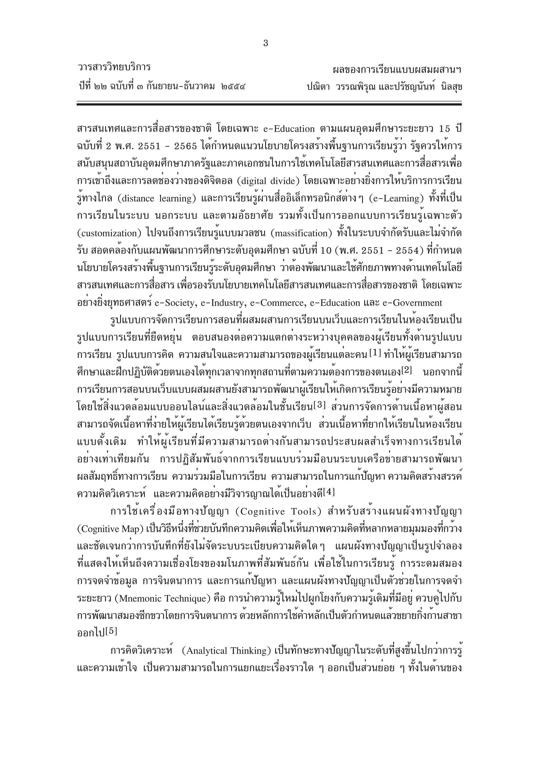3
วารสารวิทยบริการ                                                         ผลของการเรียนแบบผสมผสานฯ
ปีท่ี ๒๒ ฉบับที่ ๓ กันยายน-ธันวาคม ๒๕๕๔                           ปณิตา วรรณพิรณ และปรัชญนันท์ นิลสุข
                                                                               ุ


สารสนเทศและการสื่อสารของชาติ โดยเฉพาะ e-Education ตามแผนอุดมศึกษาระยะยาว 15 ปี
ฉบับที่ 2 พ.ศ. 2551 - 2565 ได้กำหนดแนวนโยบายโครงสร้างพืนฐานการเรียนรูวา รัฐควรให้การ
                                                                  ้                        ้่
สนับสนุนสถาบันอุดมศึกษาภาครัฐและภาคเอกชนในการใช้เทคโนโลยีสารสนเทศและการสือสารเพือ                     ่       ่
การเข้าถึงและการลดช่องว่างของดิจตอล (digital divide) โดยเฉพาะอย่างยิงการให้บริการการเรียน
                                          ิ                                         ่
รู้ทางไกล (distance learning) และการเรียนรู้ผานสื่ออิเล็กทรอนิกส์ตางๆ (e-Learning) ทั้งที่เป็น
                                                    ่                   ่
การเรียนในระบบ นอกระบบ และตามอัธยาศัย รวมทั้งเป็นการออกแบบการเรียนรู้เฉพาะตัว
(customization) ไปจนถึงการเรียนรูแบบมวลชน (massification) ทังในระบบจำกัดรับและไม่จำกัด
                                            ้                       ้
รับ สอดคล้องกับแผนพัฒนาการศึกษาระดับอุดมศึกษา ฉบับที่ 10 (พ.ศ. 2551 - 2554) ทีกำหนด                     ่
นโยบายโครงสร้างพืนฐานการเรียนรูระดับอุดมศึกษา ว่าต้องพัฒนาและใช้ศกยภาพทางด้านเทคโนโลยี
                      ้                 ้                                 ั
สารสนเทศและการสือสาร เพือรองรับนโยบายเทคโนโลยีสารสนเทศและการสือสารของชาติ โดยเฉพาะ
                        ่          ่                                          ่
อย่างยิงยุทธศาสตร์ e-Society, e-Industry, e-Commerce, e-Education และ e-Government
       ่
         รูปแบบการจัดการเรียนการสอนที่ผสมผสานการเรียนบนเว็บและการเรียนในห้องเรียนเป็น
รูปแบบการเรียนที่ยืดหยุ่น ตอบสนองต่อความแตกต่างระหว่างบุคคลของผู้เรียนทั้งด้านรูปแบบ
การเรียน รูปแบบการคิด ความสนใจและความสามารถของผูเรียนแต่ละคน [1] ทำให้ผเรียนสามารถ
                                                                ้                              ู้
ศึกษาและฝึกปฏิบตดวยตนเองได้ทกเวลาจากทุกสถานทีตามความต้องการของตนเอง[2] นอกจากนี้
                   ั ิ ้              ุ                     ่
การเรียนการสอนบนเว็บแบบผสมผสานยังสามารถพัฒนาผูเรียนให้เกิดการเรียนรูอย่างมีความหมาย
                                                              ้                         ้
โดยใช้สิ่งแวดล้อมแบบออนไลน์และสิ่งแวดล้อมในชั้นเรียน[3] ส่วนการจัดการด้านเนื้อหาผู้สอน
สามารถจัดเนือหาทีงายให้ผเรียนได้เรียนรูดวยตนเองจากเว็บ ส่วนเนือหาทียากให้เรียนในห้องเรียน
             ้       ่่         ู้              ้ ้                   ้           ่
แบบดั้งเดิม ทำให้ผ ู้เรียนที่ม ีความสามารถต่างกันสามารถประสบผลสำเร็จทางการเรียนได้
อย่างเท่าเทียมกัน การปฏิสัมพันธ์จากการเรียนแบบร่วมมือบนระบบเครือข่ายสามารถพัฒนา
ผลสัมฤทธิทางการเรียน ความร่วมมือในการเรียน ความสามารถในการแก้ปญหา ความคิดสร้างสรรค์
           ์                                                                    ั
ความคิดวิเคราะห์ และความคิดอย่างมีวจารญาณได้เป็นอย่างดี[4]
                                              ิ
         การใช้ เ ครื ่ อ งมื อ ทางปั ญ ญา (Cognitive Tools) สำหรั บ สร้ า งแผนผั ง ทางปั ญ ญา
(Cognitive Map) เป็นวิธหนึงทีชวยบันทึกความคิดเพือให้เห็นภาพความคิดทีหลากหลายมุมมองทีกว้าง
                           ี ่ ่่                     ่                     ่                               ่
และชัดเจนกว่าการบันทึกที่ยังไม่จัดระบบระเบียบความคิดใดๆ แผนผังทางปัญญาเป็นรูปจำลอง
ที่แสดงให้เห็นถึงความเชื่องโยงของมโนภาพที่สัมพันธ์กัน เพื่อใช้ในการเรียนรู้ การระดมสมอง
การจดจำข้อมูล การจินตนาการ และการแก้ปัญหา และแผนผังทางปัญญาเป็นตัวช่วยในการจดจำ
ระยะยาว (Mnemonic Technique) คือ การนำความรูใหม่ไปผูกโยงกับความรูเดิมทีมอยู่ ควบคูไปกับ
                                                          ้                           ้   ่ ี             ่
การพัฒนาสมองซีกขวาโดยการจินตนาการ ด้วยหลักการใช้คำหลักเป็นตัวกำหนดแล้วขยายกิงก้านสาขา               ่
ออกไป[5]
         การคิดวิเคราะห์ (Analytical Thinking) เป็นทักษะทางปัญญาในระดับทีสงขึนไปกว่าการรูู้่ ้
และความเข้าใจ เป็นความสามารถในการแยกแยะเรืองราวใด ๆ ออกเป็นส่วนย่อย ๆ ทังในด้านของ
                                                        ่                                         ้
 