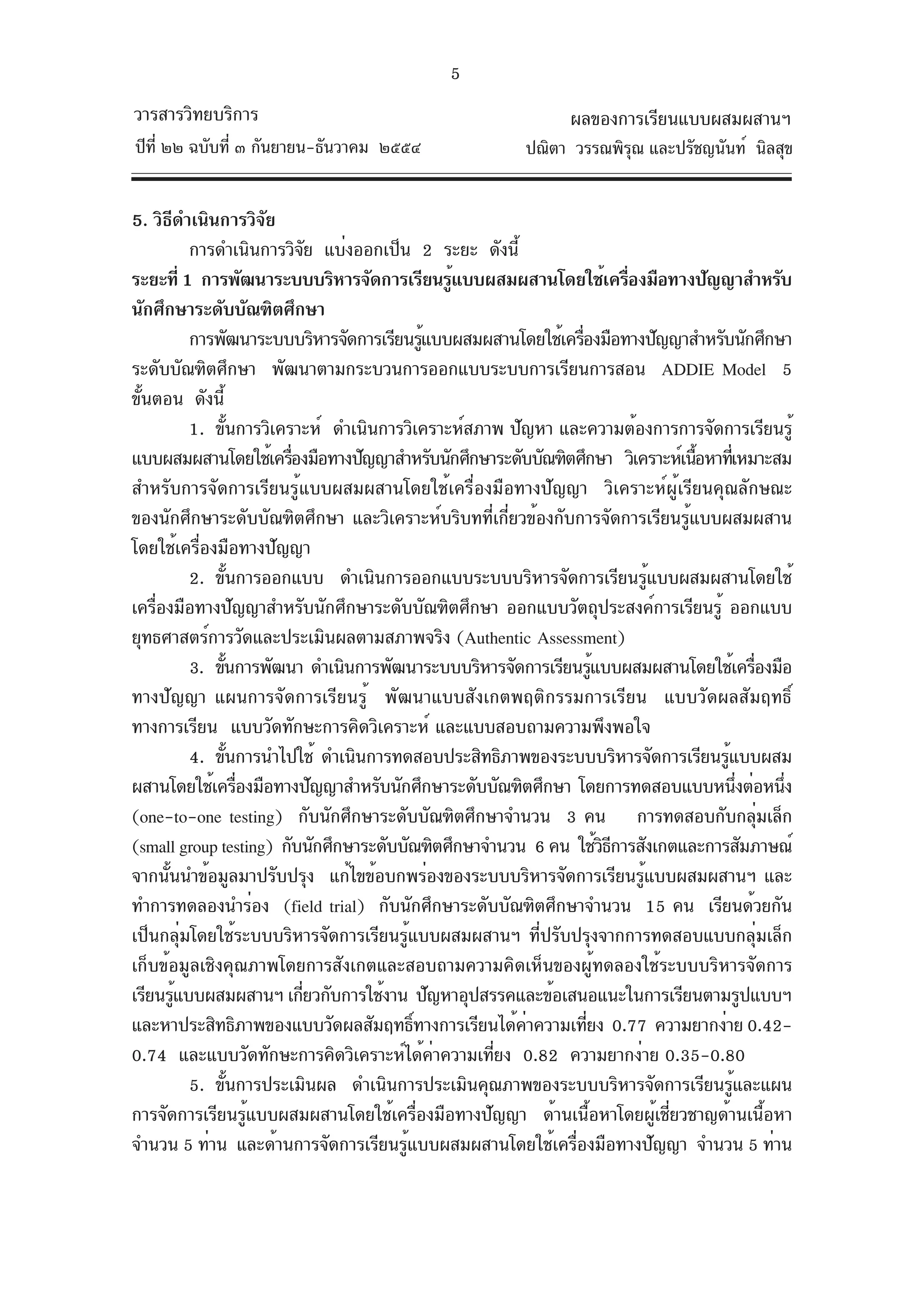 5
วารสารวิทยบริการ                                             ผลของการเรียนแบบผสมผสานฯ
ปีท่ี ๒๒ ฉบับที่ ๓ กันยายน-ธันวาคม ๒๕๕๔                ปณิตา วรรณพิรณ และปรัชญนันท์ นิลสุข
                                                                    ุ


5. วิธดำเนินการวิจย
        ี                   ั
            การดำเนินการวิจย แบ่งออกเป็น 2 ระยะ ดังนี้
                                  ั
ระยะที่ 1 การพัฒนาระบบบริหารจัดการเรียนรูแบบผสมผสานโดยใช้เครืองมือทางปัญญาสำหรับ
                                                ้                        ่
นักศึกษาระดับบัณฑิตศึกษา
            การพัฒนาระบบบริหารจัดการเรียนรูแบบผสมผสานโดยใช้เครืองมือทางปัญญาสำหรับนักศึกษา
                                            ้                   ่
ระดับบัณฑิตศึกษา พัฒนาตามกระบวนการออกแบบระบบการเรียนการสอน ADDIE Model 5
ขันตอน ดังนี้
 ้
            1. ขันการวิเคราะห์ ดำเนินการวิเคราะห์สภาพ ปัญหา และความต้องการการจัดการเรียนรู้
                      ้
แบบผสมผสานโดยใช้เครืองมือทางปัญญาสำหรับนักศึกษาระดับบัณฑิตศึกษา วิเคราะห์เนือหาทีเ่ หมาะสม
                              ่                                                ้
สำหรับการจัดการเรียนรู้แบบผสมผสานโดยใช้เครื่องมือทางปัญญา วิเคราะห์ผู้เรียนคุณลักษณะ
ของนักศึกษาระดับบัณฑิตศึกษา และวิเคราะห์บริบทที่เกี่ยวข้องกับการจัดการเรียนรู้แบบผสมผสาน
โดยใช้เครื่องมือทางปัญญา
            2. ขันการออกแบบ ดำเนินการออกแบบระบบบริหารจัดการเรียนรูแบบผสมผสานโดยใช้
                    ้                                                        ้
เครืองมือทางปัญญาสำหรับนักศึกษาระดับบัณฑิตศึกษา ออกแบบวัตถุประสงค์การเรียนรู้ ออกแบบ
    ่
ยุทธศาสตร์การวัดและประเมินผลตามสภาพจริง (Authentic Assessment)
            3. ขันการพัฒนา ดำเนินการพัฒนาระบบบริหารจัดการเรียนรูแบบผสมผสานโดยใช้เครืองมือ
                ้                                                   ้                   ่
ทางปัญญา แผนการจัดการเรียนรู้ พัฒนาแบบสังเกตพฤติกรรมการเรียน แบบวัดผลสัมฤทธิ์
ทางการเรียน แบบวัดทักษะการคิดวิเคราะห์ และแบบสอบถามความพึงพอใจ
            4. ขันการนำไปใช้ ดำเนินการทดสอบประสิทธิภาพของระบบบริหารจัดการเรียนรูแบบผสม
                  ้                                                               ้
ผสานโดยใช้เครืองมือทางปัญญาสำหรับนักศึกษาระดับบัณฑิตศึกษา โดยการทดสอบแบบหนึงต่อหนึง
                          ่                                                           ่     ่
(one-to-one testing) กับนักศึกษาระดับบัณฑิตศึกษาจำนวน 3 คน การทดสอบกับกลุมเล็ก            ่
(small group testing) กับนักศึกษาระดับบัณฑิตศึกษาจำนวน 6 คน ใช้วธการสังเกตและการสัมภาษณ์
                                                                      ิี
จากนันนำข้อมูลมาปรับปรุง แก้ไขข้อบกพร่องของระบบบริหารจัดการเรียนรูแบบผสมผสานฯ และ
      ้                                                                    ้
ทำการทดลองนำร่อง (field trial) กับนักศึกษาระดับบัณฑิตศึกษาจำนวน 15 คน เรียนด้วยกัน
เป็นกลุ่มโดยใช้ระบบบริหารจัดการเรียนรู้แบบผสมผสานฯ ที่ปรับปรุงจากการทดสอบแบบกลุ่มเล็ก
เก็บข้อมูลเชิงคุณภาพโดยการสังเกตและสอบถามความคิดเห็นของผู้ทดลองใช้ระบบบริหารจัดการ
เรียนรูแบบผสมผสานฯ เกียวกับการใช้งาน ปัญหาอุปสรรคและข้อเสนอแนะในการเรียนตามรูปแบบฯ
          ้                     ่
และหาประสิทธิภาพของแบบวัดผลสัมฤทธิทางการเรียนได้คาความเทียง 0.77 ความยากง่าย 0.42-
                                          ์             ่         ่
0.74 และแบบวัดทักษะการคิดวิเคราะห์ได้คาความเทียง 0.82 ความยากง่าย 0.35-0.80
                                              ่     ่
            5. ขันการประเมินผล ดำเนินการประเมินคุณภาพของระบบบริหารจัดการเรียนรูและแผน
                        ้                                                           ้
การจัดการเรียนรู้แบบผสมผสานโดยใช้เครื่องมือทางปัญญา ด้านเนื้อหาโดยผู้เชี่ยวชาญด้านเนื้อหา
จำนวน 5 ท่าน และด้านการจัดการเรียนรูแบบผสมผสานโดยใช้เครืองมือทางปัญญา จำนวน 5 ท่าน
                                        ้                     ่
 