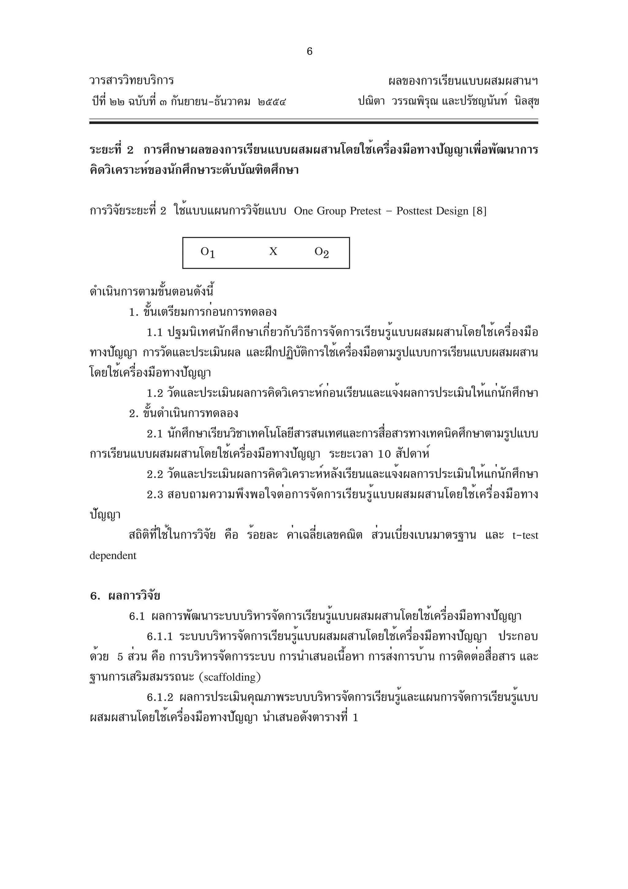 6
วารสารวิทยบริการ                                           ผลของการเรียนแบบผสมผสานฯ
ปีท่ี ๒๒ ฉบับที่ ๓ กันยายน-ธันวาคม ๒๕๕๔              ปณิตา วรรณพิรณ และปรัชญนันท์ นิลสุข
                                                                  ุ


ระยะที่ 2 การศึกษาผลของการเรียนแบบผสมผสานโดยใช้เครืองมือทางปัญญาเพือพัฒนาการ
                                                   ่               ่
คิดวิเคราะห์ของนักศึกษาระดับบัณฑิตศึกษา

การวิจยระยะที่ 2 ใช้แบบแผนการวิจยแบบ One Group Pretest – Posttest Design [8]
      ั                         ั

                      O1           X          O2

ดำเนินการตามขั้นตอนดังนี้
        1. ขันเตรียมการก่อนการทดลอง
                ้
             1.1 ปฐมนิเทศนักศึกษาเกี่ยวกับวิธีการจัดการเรียนรู้แบบผสมผสานโดยใช้เครื่องมือ
ทางปัญญา การวัดและประเมินผล และฝึกปฏิบตการใช้เครืองมือตามรูปแบบการเรียนแบบผสมผสาน
                                            ั ิ      ่
โดยใช้เครื่องมือทางปัญญา
             1.2 วัดและประเมินผลการคิดวิเคราะห์กอนเรียนและแจ้งผลการประเมินให้แก่นกศึกษา
                                                  ่                                 ั
        2. ขันดำเนินการทดลอง
              ้
             2.1 นักศึกษาเรียนวิชาเทคโนโลยีสารสนเทศและการสือสารทางเทคนิคศึกษาตามรูปแบบ
                                                            ่
การเรียนแบบผสมผสานโดยใช้เครืองมือทางปัญญา ระยะเวลา 10 สัปดาห์
                                  ่
             2.2 วัดและประเมินผลการคิดวิเคราะห์หลังเรียนและแจ้งผลการประเมินให้แก่นกศึกษา
                                                                                  ั
             2.3 สอบถามความพึงพอใจต่อการจัดการเรียนรู้แบบผสมผสานโดยใช้เครื่องมือทาง
ปัญญา
        สถิตทใช้ในการวิจย คือ ร้อยละ ค่าเฉลียเลขคณิต ส่วนเบียงเบนมาตรฐาน และ t-test
             ิ ่ี         ั                     ่               ่
dependent

6. ผลการวิจยั
       6.1 ผลการพัฒนาระบบบริหารจัดการเรียนรูแบบผสมผสานโดยใช้เครืองมือทางปัญญา
                                             ้                     ่
           6.1.1 ระบบบริหารจัดการเรียนรูแบบผสมผสานโดยใช้เครืองมือทางปัญญา ประกอบ
                                       ้                     ่
ด้วย 5 ส่วน คือ การบริหารจัดการระบบ การนำเสนอเนือหา การส่งการบ้าน การติดต่อสือสาร และ
                                               ้                             ่
ฐานการเสริมสมรรถนะ (scaffolding)
           6.1.2 ผลการประเมินคุณภาพระบบบริหารจัดการเรียนรูและแผนการจัดการเรียนรูแบบ
                                                          ้                      ้
ผสมผสานโดยใช้เครืองมือทางปัญญา นำเสนอดังตารางที่ 1
                  ่
 