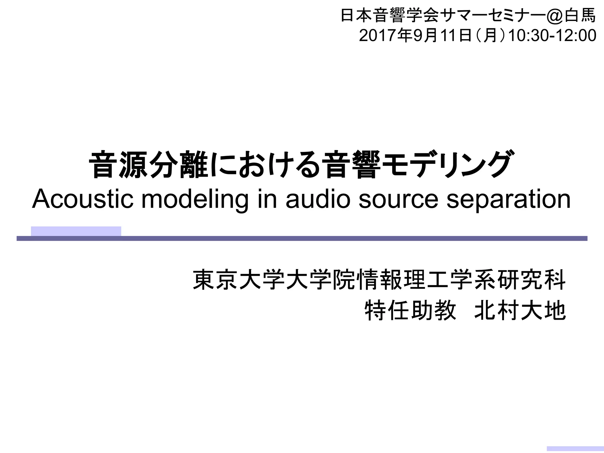 音源分離における音響モデリング
Acoustic modeling in audio source separation
東京大学大学院情報理工学系研究科
特任助教 北村大地
日本音響学会サマーセミナー@白馬
2017年9月11日（月）10:30-12:00
 