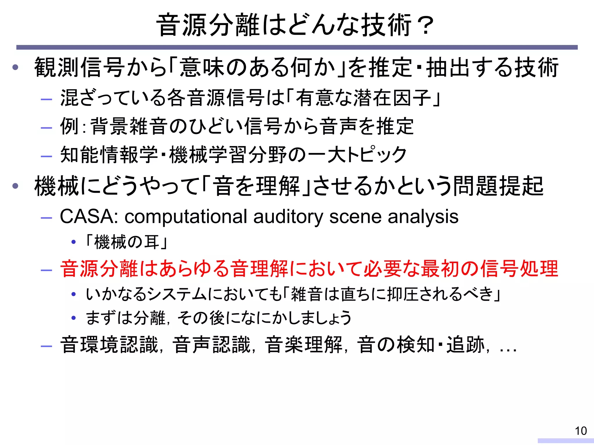 • 観測信号から「意味のある何か」を推定・抽出する技術
– 混ざっている各音源信号は「有意な潜在因子」
– 例：背景雑音のひどい信号から音声を推定
– 知能情報学・機械学習分野の一大トピック
• 機械にどうやって「音を理解」させるかという問題提起
– CASA: computational auditory scene analysis
• 「機械の耳」
– 音源分離はあらゆる音理解において必要な最初の信号処理
• いかなるシステムにおいても「雑音は直ちに抑圧されるべき」
• まずは分離，その後になにかしましょう
– 音環境認識，音声認識，音楽理解，音の検知・追跡，…
音源分離はどんな技術？
10
 