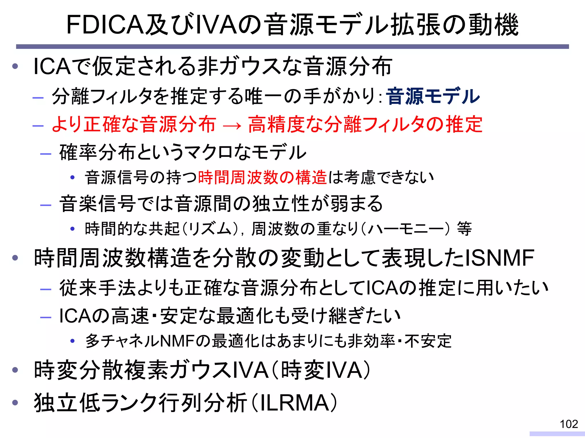FDICA及びIVAの音源モデル拡張の動機
• ICAで仮定される非ガウスな音源分布
– 分離フィルタを推定する唯一の手がかり：音源モデル
– より正確な音源分布 → 高精度な分離フィルタの推定
– 確率分布というマクロなモデル
• 音源信号の持つ時間周波数の構造は考慮できない
– 音楽信号では音源間の独立性が弱まる
• 時間的な共起（リズム），周波数の重なり（ハーモニー） 等
• 時間周波数構造を分散の変動として表現したISNMF
– 従来手法よりも正確な音源分布としてICAの推定に用いたい
– ICAの高速・安定な最適化も受け継ぎたい
• 多チャネルNMFの最適化はあまりにも非効率・不安定
• 時変分散複素ガウスIVA（時変IVA）
• 独立低ランク行列分析（ILRMA）
102
 
