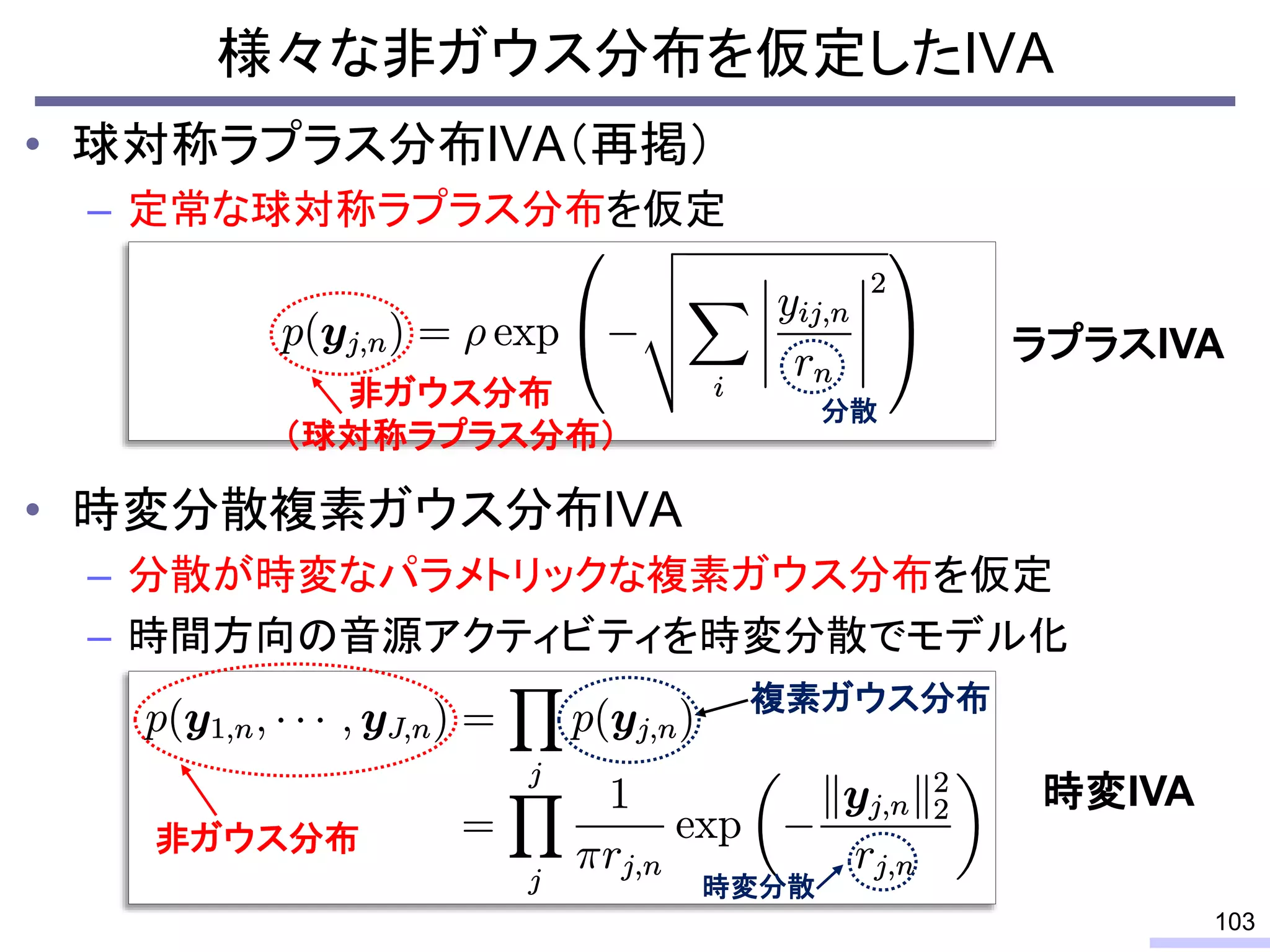 • 球対称ラプラス分布IVA（再掲）
– 定常な球対称ラプラス分布を仮定
• 時変分散複素ガウス分布IVA
– 分散が時変なパラメトリックな複素ガウス分布を仮定
– 時間方向の音源アクティビティを時変分散でモデル化
103
非ガウス分布
複素ガウス分布
時変分散
非ガウス分布
（球対称ラプラス分布）
分散
ラプラスIVA
時変IVA
様々な非ガウス分布を仮定したIVA
 