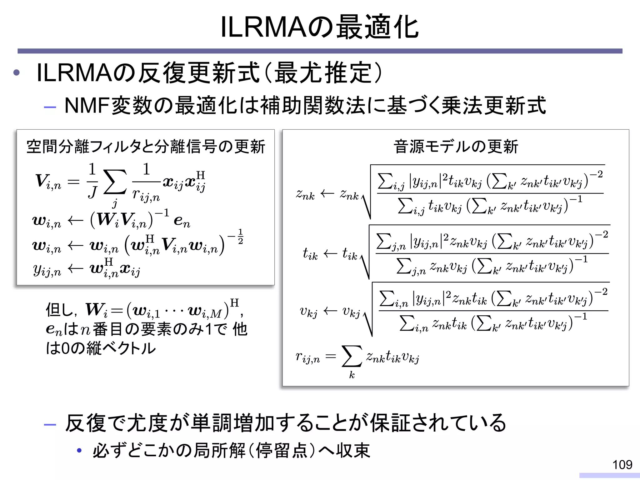 ILRMAの最適化
• ILRMAの反復更新式（最尤推定）
– NMF変数の最適化は補助関数法に基づく乗法更新式
– 反復で尤度が単調増加することが保証されている
• 必ずどこかの局所解（停留点）へ収束
109
空間分離フィルタと分離信号の更新 音源モデルの更新
但し， ,
は 番目の要素のみ1で 他
は0の縦ベクトル
 
