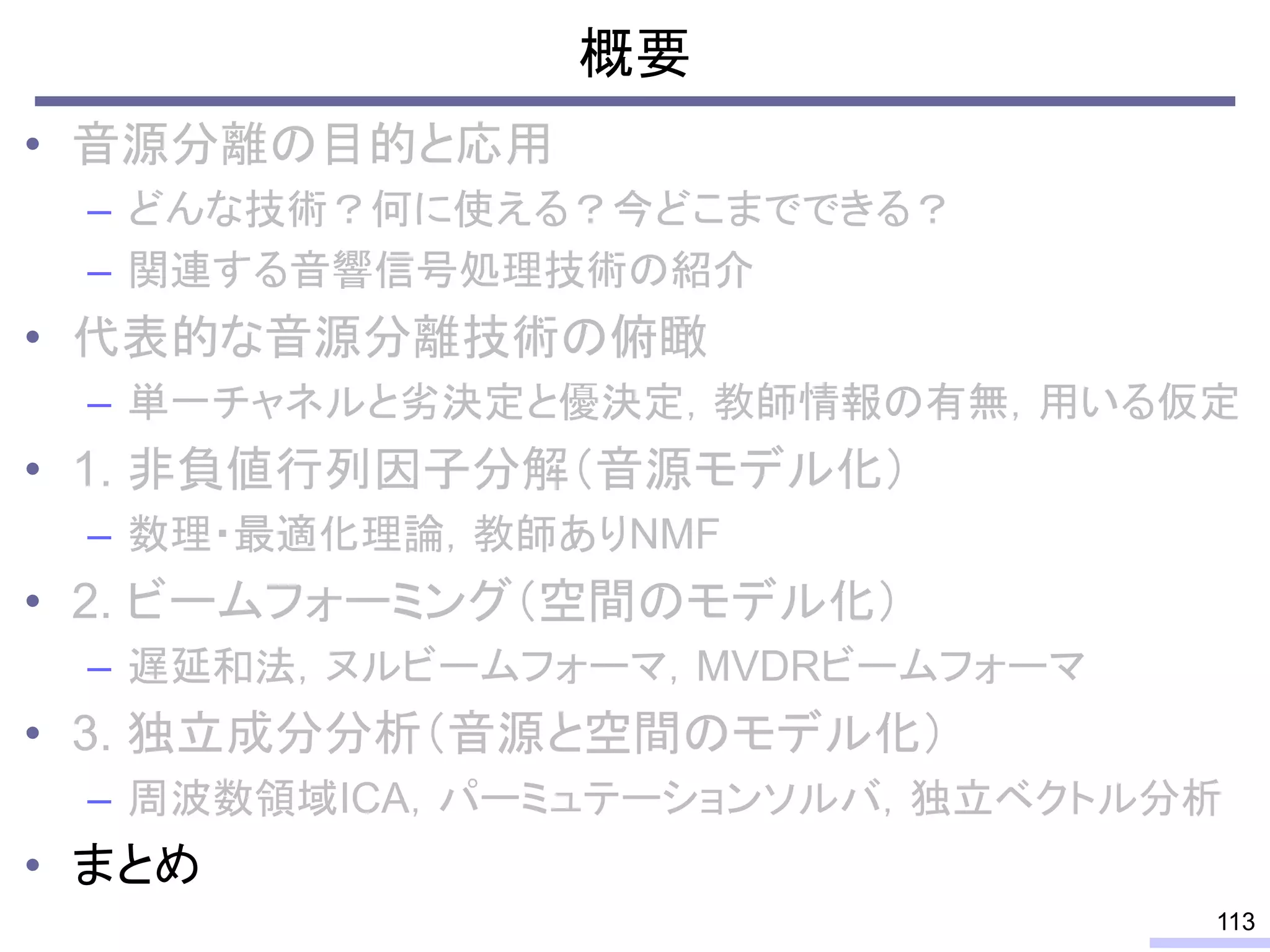 概要
• 音源分離の目的と応用
– どんな技術？何に使える？今どこまでできる？
– 関連する音響信号処理技術の紹介
• 代表的な音源分離技術の俯瞰
– 単一チャネルと劣決定と優決定，教師情報の有無，用いる仮定
• 1. 非負値行列因子分解（音源モデル化）
– 数理・最適化理論，教師ありNMF
• 2. ビームフォーミング（空間のモデル化）
– 遅延和法，ヌルビームフォーマ，MVDRビームフォーマ
• 3. 独立成分分析（音源と空間のモデル化）
– 周波数領域ICA，パーミュテーションソルバ，独立ベクトル分析
• まとめ
113
 