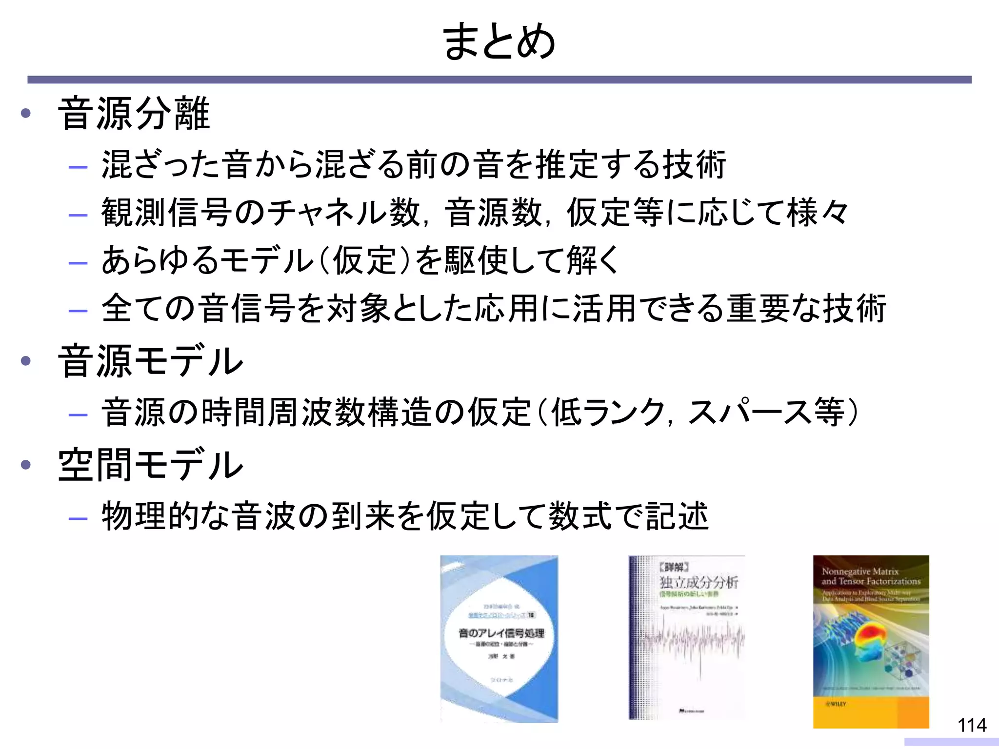 まとめ
• 音源分離
– 混ざった音から混ざる前の音を推定する技術
– 観測信号のチャネル数，音源数，仮定等に応じて様々
– あらゆるモデル（仮定）を駆使して解く
– 全ての音信号を対象とした応用に活用できる重要な技術
• 音源モデル
– 音源の時間周波数構造の仮定（低ランク，スパース等）
• 空間モデル
– 物理的な音波の到来を仮定して数式で記述
114
 