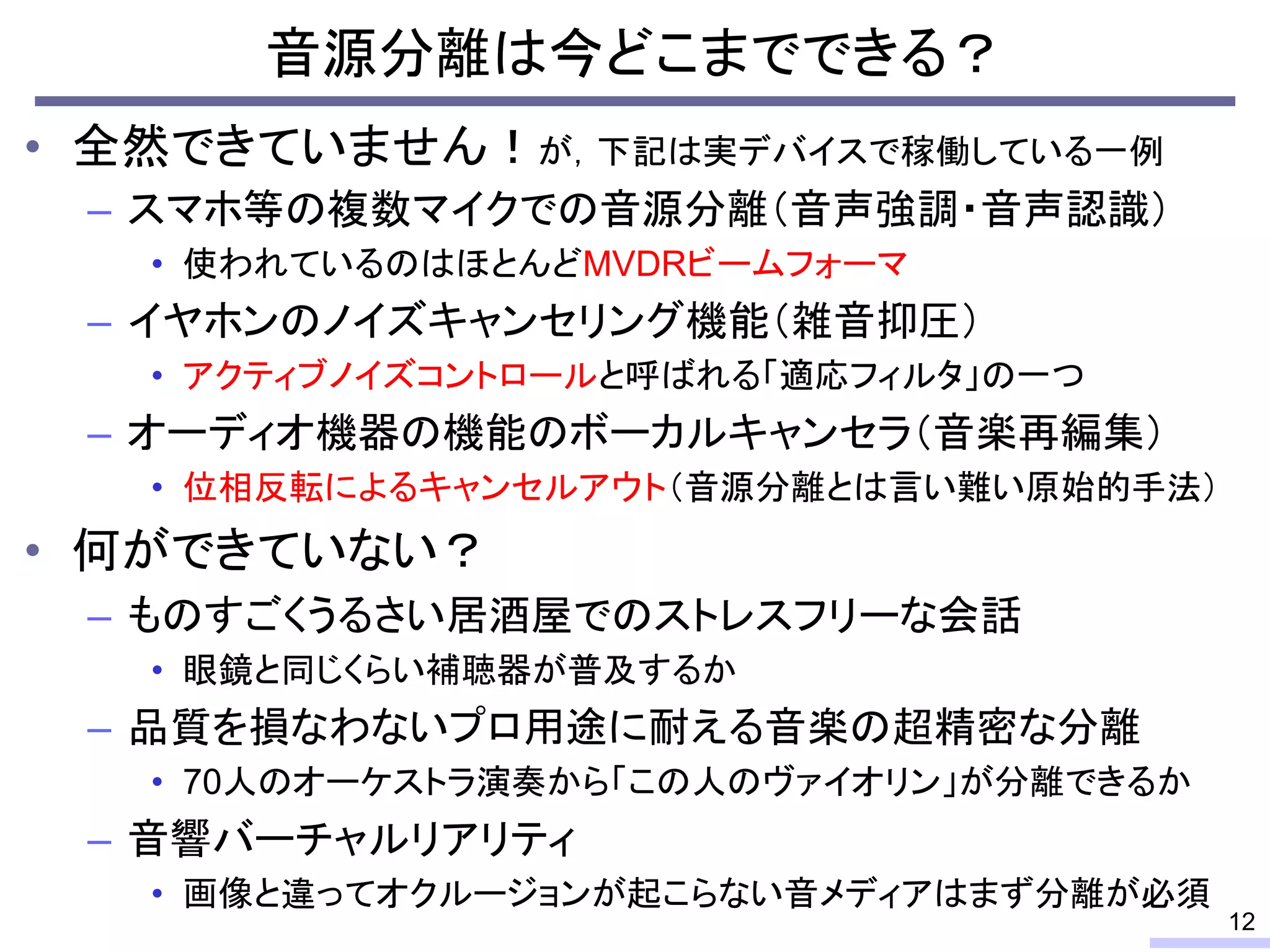 • 全然できていません！が，下記は実デバイスで稼働している一例
– スマホ等の複数マイクでの音源分離（音声強調・音声認識）
• 使われているのはほとんどMVDRビームフォーマ
– イヤホンのノイズキャンセリング機能（雑音抑圧）
• アクティブノイズコントロールと呼ばれる「適応フィルタ」の一つ
– オーディオ機器の機能のボーカルキャンセラ（音楽再編集）
• 位相反転によるキャンセルアウト（音源分離とは言い難い原始的手法）
• 何ができていない？
– ものすごくうるさい居酒屋でのストレスフリーな会話
• 眼鏡と同じくらい補聴器が普及するか
– 品質を損なわないプロ用途に耐える音楽の超精密な分離
• 70人のオーケストラ演奏から「この人のヴァイオリン」が分離できるか
– 音響バーチャルリアリティ
• 画像と違ってオクルージョンが起こらない音メディアはまず分離が必須
音源分離は今どこまでできる？
12
 