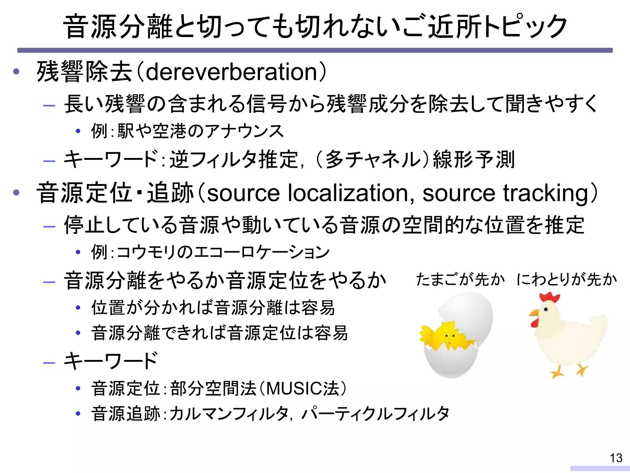 • 残響除去（dereverberation）
– 長い残響の含まれる信号から残響成分を除去して聞きやすく
• 例：駅や空港のアナウンス
– キーワード：逆フィルタ推定，（多チャネル）線形予測
• 音源定位・追跡（source localization, source tracking）
– 停止している音源や動いている音源の空間的な位置を推定
• 例：コウモリのエコーロケーション
– 音源分離をやるか音源定位をやるか
• 位置が分かれば音源分離は容易
• 音源分離できれば音源定位は容易
– キーワード
• 音源定位：部分空間法（MUSIC法）
• 音源追跡：カルマンフィルタ，パーティクルフィルタ
音源分離と切っても切れないご近所トピック
13
たまごが先か にわとりが先か
 