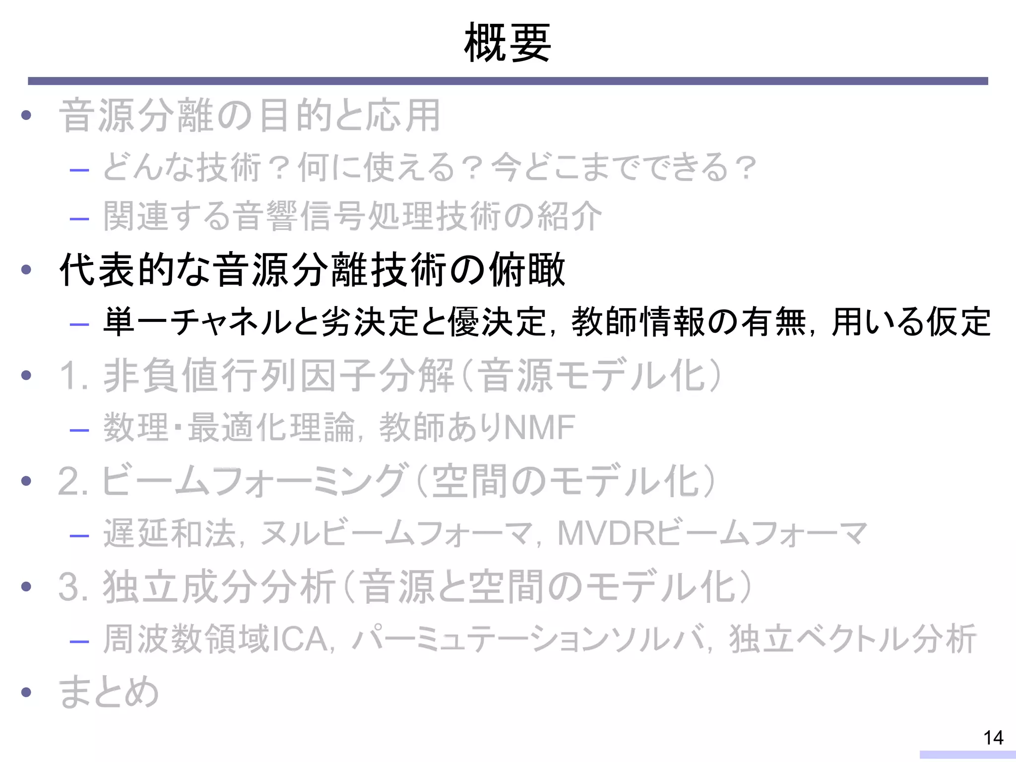 概要
• 音源分離の目的と応用
– どんな技術？何に使える？今どこまでできる？
– 関連する音響信号処理技術の紹介
• 代表的な音源分離技術の俯瞰
– 単一チャネルと劣決定と優決定，教師情報の有無，用いる仮定
• 1. 非負値行列因子分解（音源モデル化）
– 数理・最適化理論，教師ありNMF
• 2. ビームフォーミング（空間のモデル化）
– 遅延和法，ヌルビームフォーマ，MVDRビームフォーマ
• 3. 独立成分分析（音源と空間のモデル化）
– 周波数領域ICA，パーミュテーションソルバ，独立ベクトル分析
• まとめ
14
 