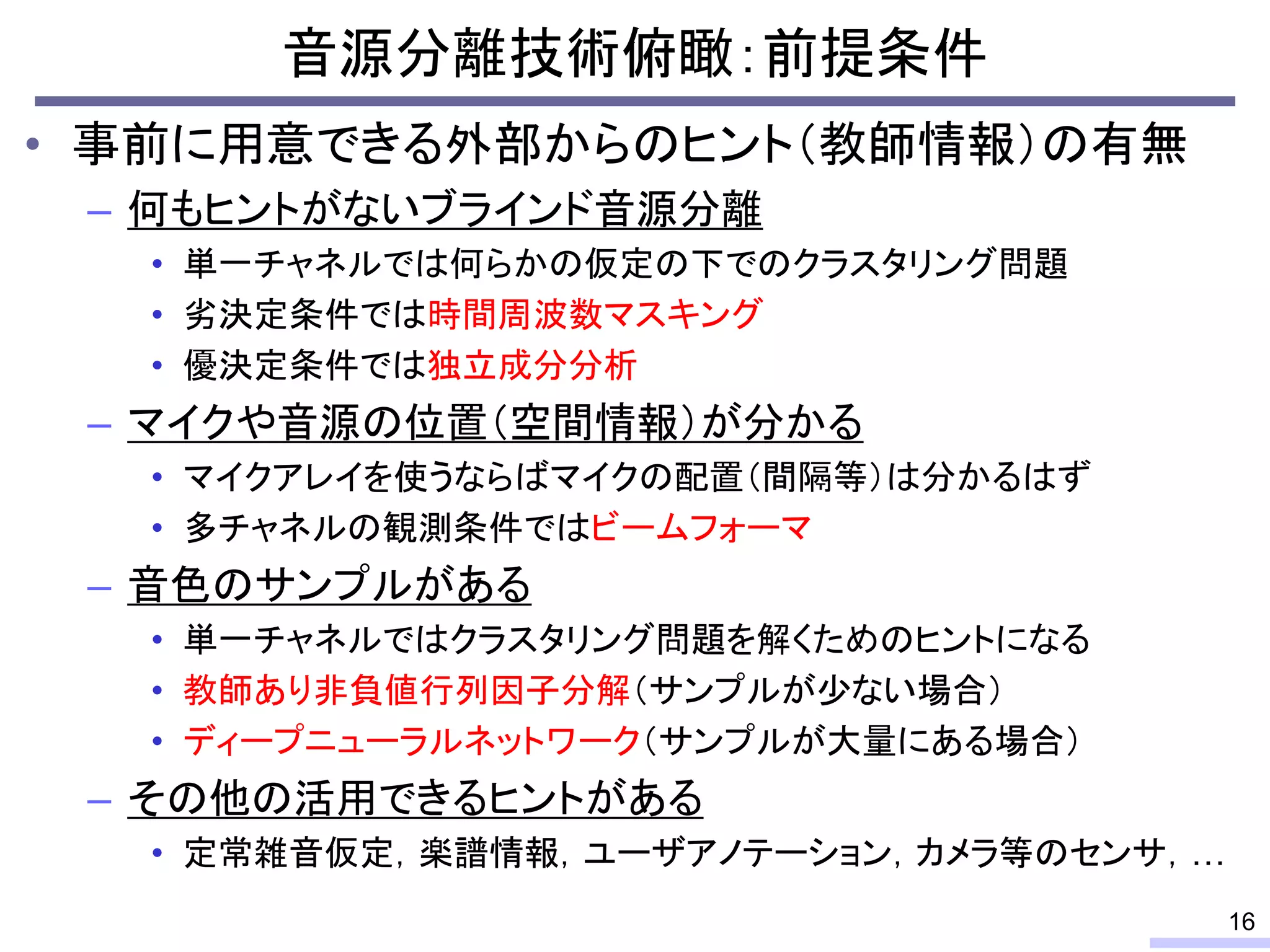 音源分離技術俯瞰：前提条件
• 事前に用意できる外部からのヒント（教師情報）の有無
– 何もヒントがないブラインド音源分離
• 単一チャネルでは何らかの仮定の下でのクラスタリング問題
• 劣決定条件では時間周波数マスキング
• 優決定条件では独立成分分析
– マイクや音源の位置（空間情報）が分かる
• マイクアレイを使うならばマイクの配置（間隔等）は分かるはず
• 多チャネルの観測条件ではビームフォーマ
– 音色のサンプルがある
• 単一チャネルではクラスタリング問題を解くためのヒントになる
• 教師あり非負値行列因子分解（サンプルが少ない場合）
• ディープニューラルネットワーク（サンプルが大量にある場合）
– その他の活用できるヒントがある
• 定常雑音仮定，楽譜情報，ユーザアノテーション，カメラ等のセンサ，…
16
 