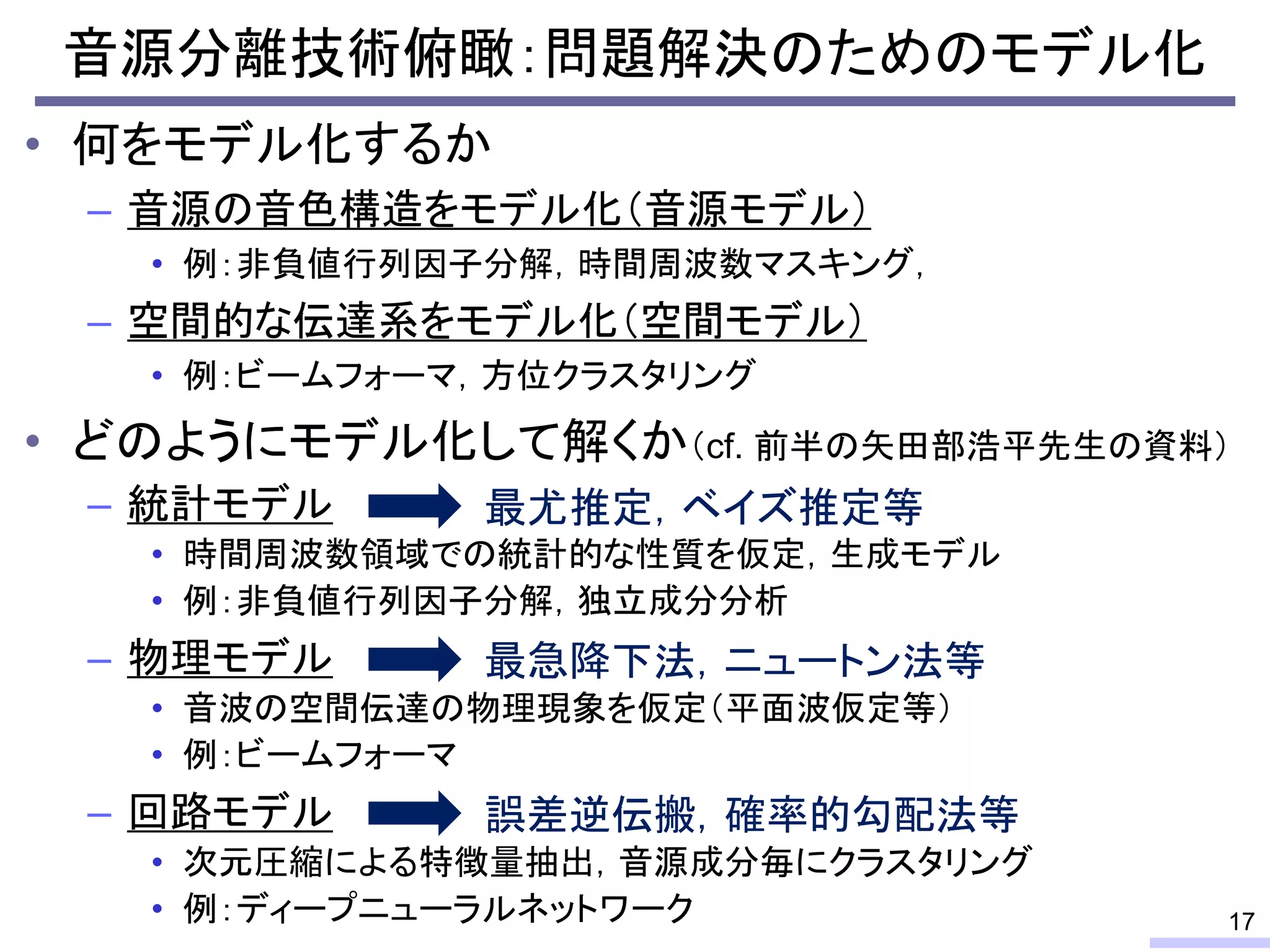 音源分離技術俯瞰：問題解決のためのモデル化
• 何をモデル化するか
– 音源の音色構造をモデル化（音源モデル）
• 例：非負値行列因子分解，時間周波数マスキング，
– 空間的な伝達系をモデル化（空間モデル）
• 例：ビームフォーマ，方位クラスタリング
• どのようにモデル化して解くか（cf. 前半の矢田部浩平先生の資料）
– 統計モデル
• 時間周波数領域での統計的な性質を仮定，生成モデル
• 例：非負値行列因子分解，独立成分分析
– 物理モデル
• 音波の空間伝達の物理現象を仮定（平面波仮定等）
• 例：ビームフォーマ
– 回路モデル
• 次元圧縮による特徴量抽出，音源成分毎にクラスタリング
• 例：ディープニューラルネットワーク 17
最尤推定，ベイズ推定等
最急降下法，ニュートン法等
誤差逆伝搬，確率的勾配法等
 
