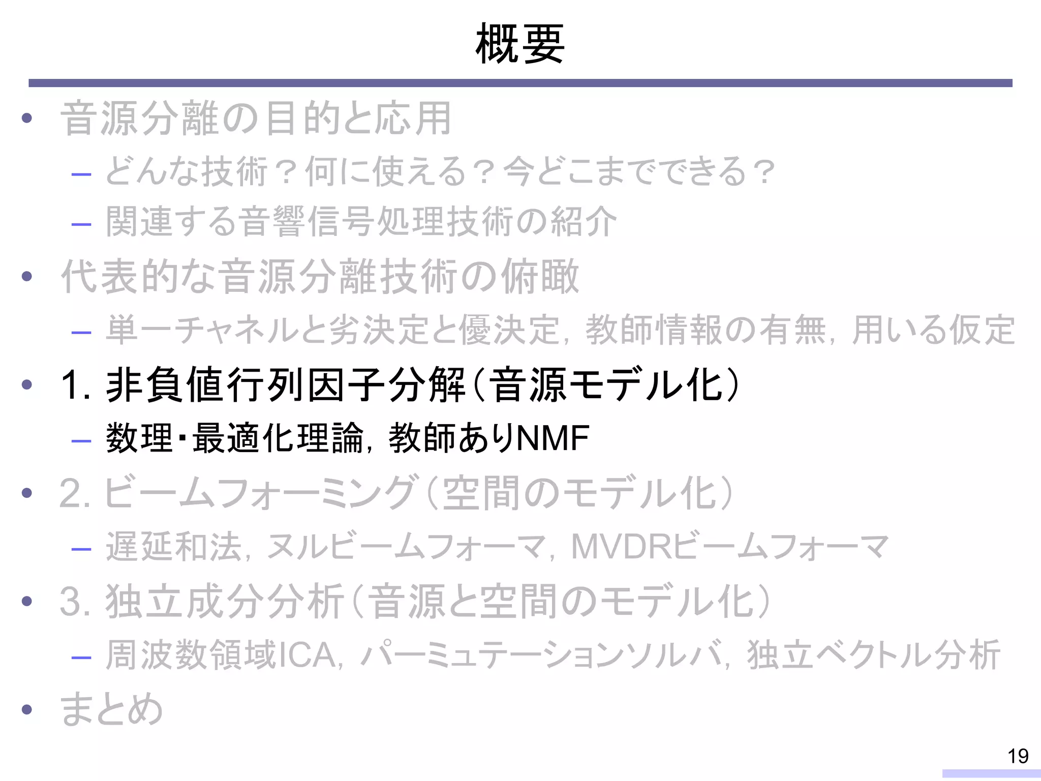 概要
• 音源分離の目的と応用
– どんな技術？何に使える？今どこまでできる？
– 関連する音響信号処理技術の紹介
• 代表的な音源分離技術の俯瞰
– 単一チャネルと劣決定と優決定，教師情報の有無，用いる仮定
• 1. 非負値行列因子分解（音源モデル化）
– 数理・最適化理論，教師ありNMF
• 2. ビームフォーミング（空間のモデル化）
– 遅延和法，ヌルビームフォーマ，MVDRビームフォーマ
• 3. 独立成分分析（音源と空間のモデル化）
– 周波数領域ICA，パーミュテーションソルバ，独立ベクトル分析
• まとめ
19
 