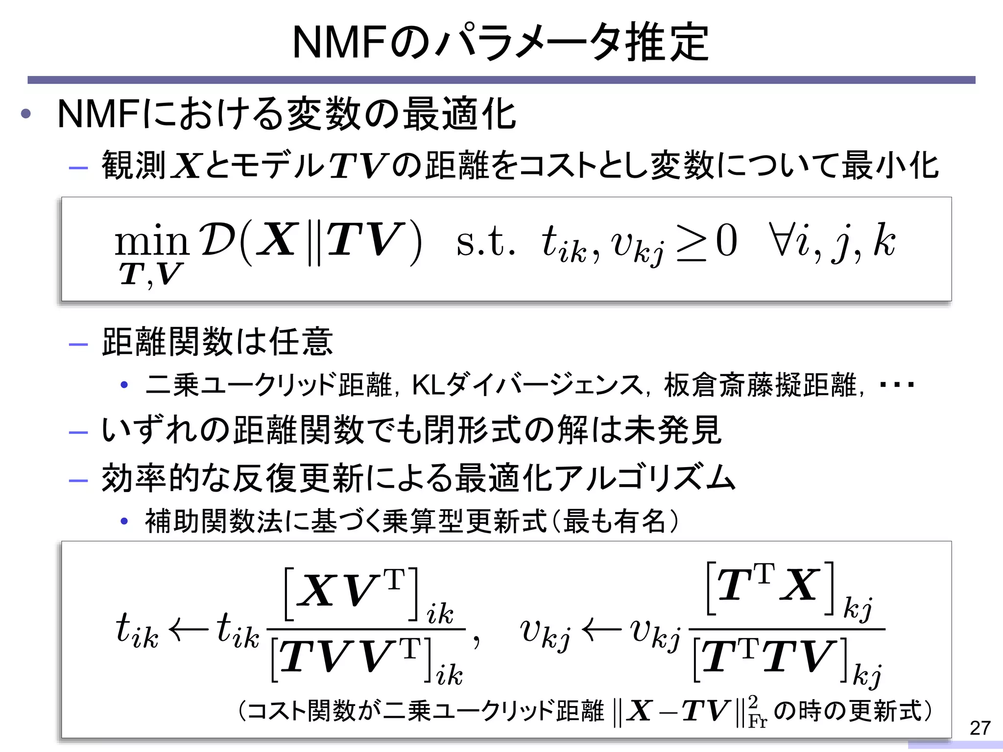 • NMFにおける変数の最適化
– 観測 とモデル の距離をコストとし変数について最小化
– 距離関数は任意
• 二乗ユークリッド距離，KLダイバージェンス，板倉斎藤擬距離，・・・
– いずれの距離関数でも閉形式の解は未発見
– 効率的な反復更新による最適化アルゴリズム
• 補助関数法に基づく乗算型更新式（最も有名）
NMFのパラメータ推定
27
（コスト関数が二乗ユークリッド距離 の時の更新式）
 