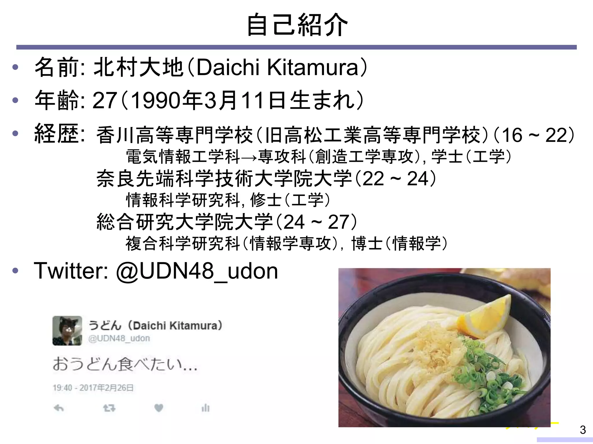 自己紹介
• 名前: 北村大地（Daichi Kitamura）
• 年齢: 27（1990年3月11日生まれ）
• 経歴:
• Twitter: @UDN48_udon
3
香川高等専門学校（旧高松工業高等専門学校）（16 ~ 22）
電気情報工学科→専攻科（創造工学専攻）, 学士（工学）
奈良先端科学技術大学院大学（22 ~ 24）
情報科学研究科, 修士（工学）
総合研究大学院大学（24 ~ 27）
複合科学研究科（情報学専攻），博士（情報学）
サバゲー
 