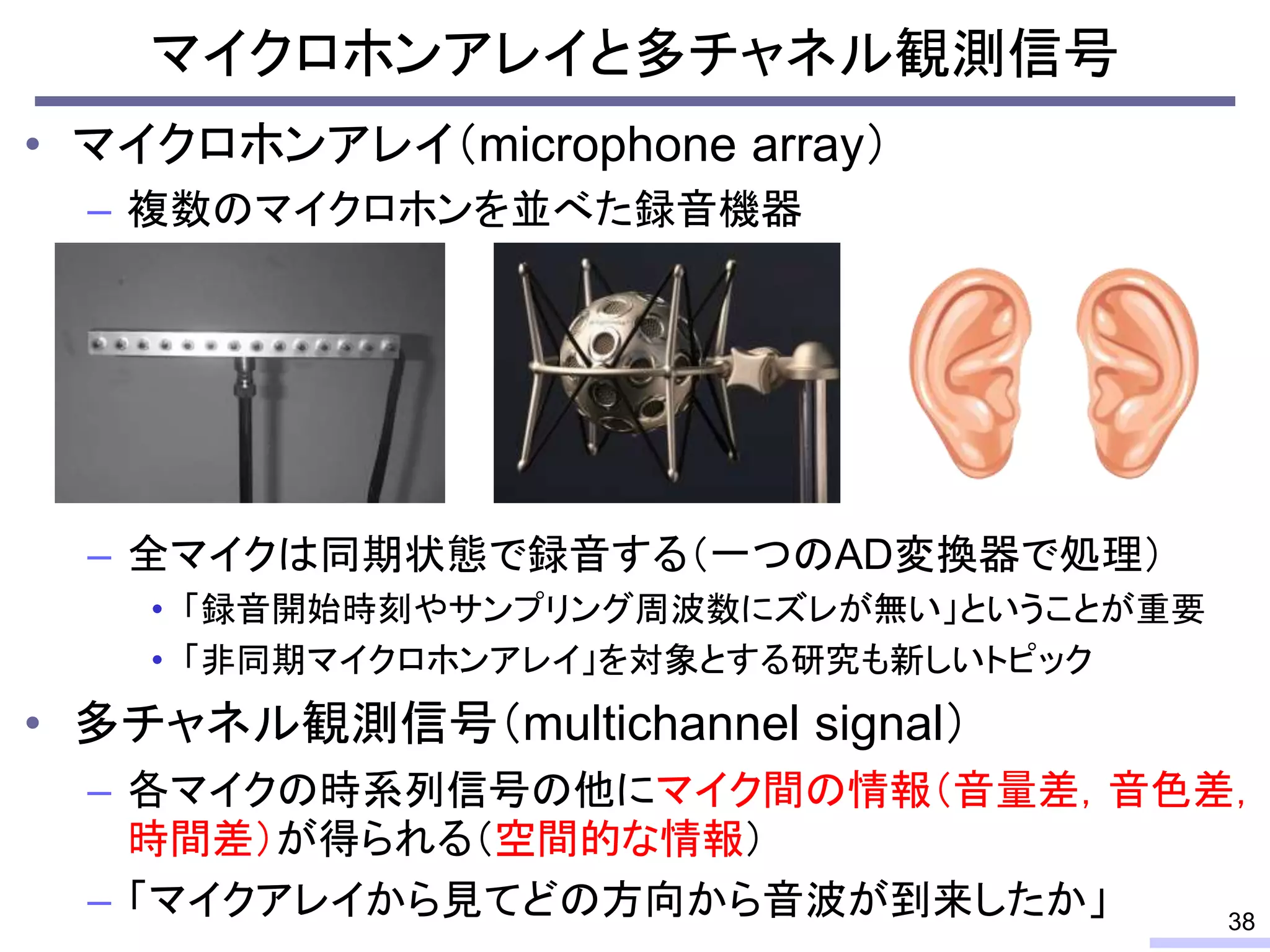 マイクロホンアレイと多チャネル観測信号
• マイクロホンアレイ（microphone array）
– 複数のマイクロホンを並べた録音機器
– 全マイクは同期状態で録音する（一つのAD変換器で処理）
• 「録音開始時刻やサンプリング周波数にズレが無い」ということが重要
• 「非同期マイクロホンアレイ」を対象とする研究も新しいトピック
• 多チャネル観測信号（multichannel signal）
– 各マイクの時系列信号の他にマイク間の情報（音量差，音色差，
時間差）が得られる（空間的な情報）
– 「マイクアレイから見てどの方向から音波が到来したか」 38
 