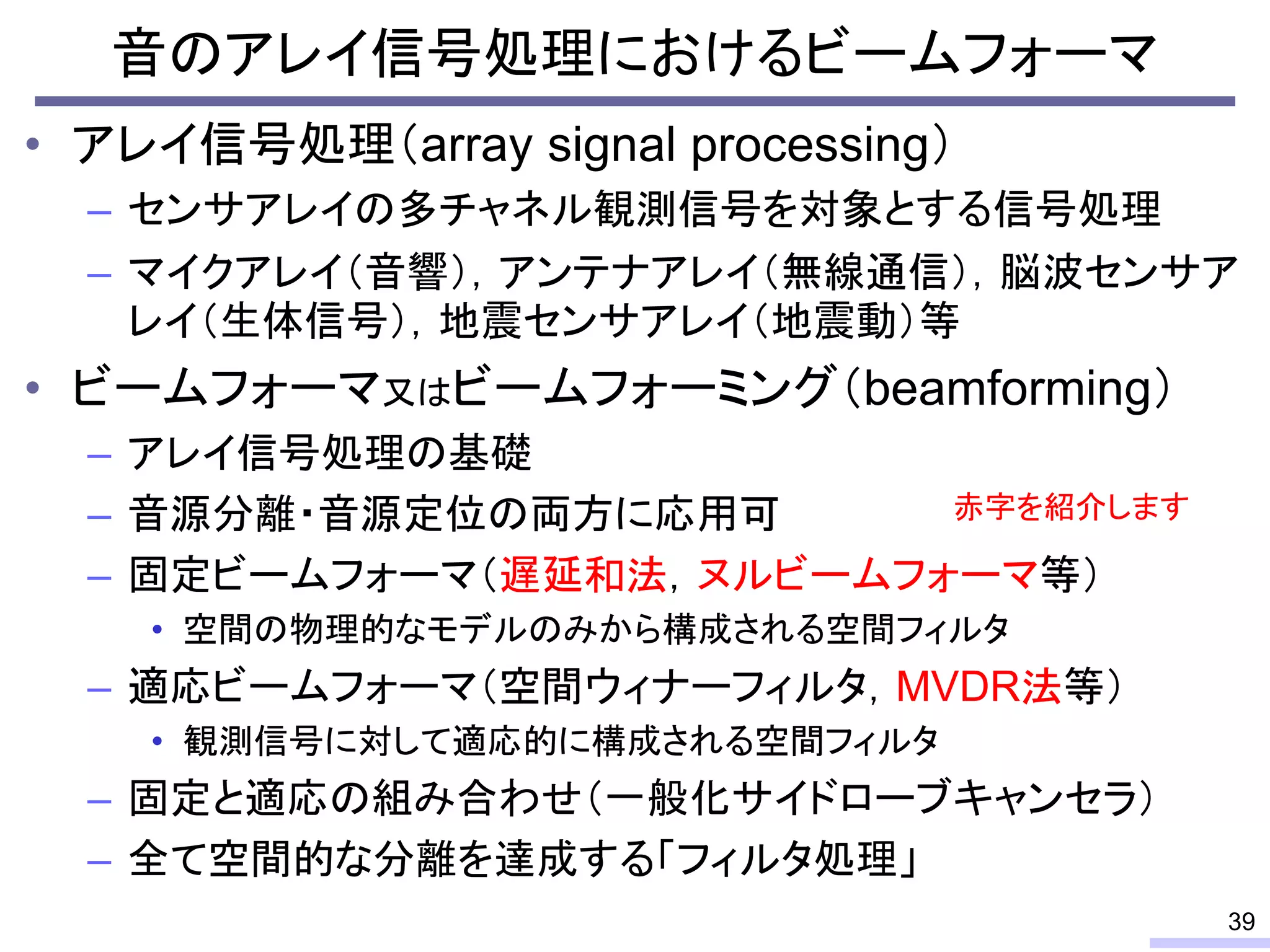 音のアレイ信号処理におけるビームフォーマ
• アレイ信号処理（array signal processing）
– センサアレイの多チャネル観測信号を対象とする信号処理
– マイクアレイ（音響），アンテナアレイ（無線通信），脳波センサア
レイ（生体信号），地震センサアレイ（地震動）等
• ビームフォーマ又はビームフォーミング（beamforming）
– アレイ信号処理の基礎
– 音源分離・音源定位の両方に応用可
– 固定ビームフォーマ（遅延和法，ヌルビームフォーマ等）
• 空間の物理的なモデルのみから構成される空間フィルタ
– 適応ビームフォーマ（空間ウィナーフィルタ，MVDR法等）
• 観測信号に対して適応的に構成される空間フィルタ
– 固定と適応の組み合わせ（一般化サイドローブキャンセラ）
– 全て空間的な分離を達成する「フィルタ処理」
39
赤字を紹介します
 