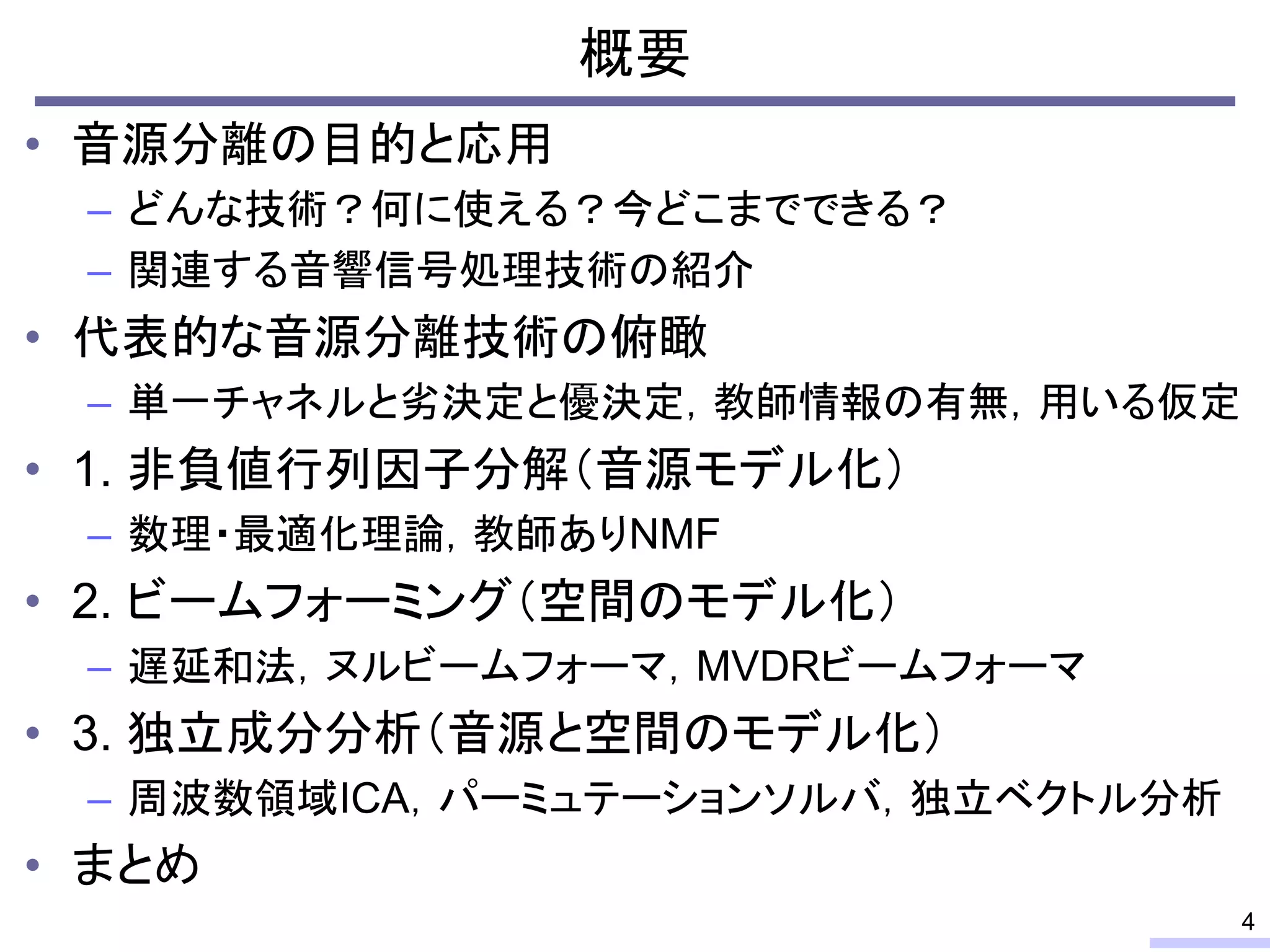 概要
• 音源分離の目的と応用
– どんな技術？何に使える？今どこまでできる？
– 関連する音響信号処理技術の紹介
• 代表的な音源分離技術の俯瞰
– 単一チャネルと劣決定と優決定，教師情報の有無，用いる仮定
• 1. 非負値行列因子分解（音源モデル化）
– 数理・最適化理論，教師ありNMF
• 2. ビームフォーミング（空間のモデル化）
– 遅延和法，ヌルビームフォーマ，MVDRビームフォーマ
• 3. 独立成分分析（音源と空間のモデル化）
– 周波数領域ICA，パーミュテーションソルバ，独立ベクトル分析
• まとめ
4
 