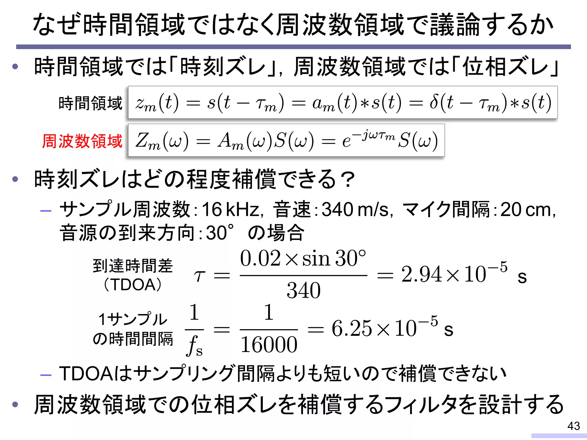 なぜ時間領域ではなく周波数領域で議論するか
• 時間領域では「時刻ズレ」，周波数領域では「位相ズレ」
• 時刻ズレはどの程度補償できる？
– サンプル周波数：16 kHz，音速：340 m/s，マイク間隔：20 cm，
音源の到来方向：30°の場合
– TDOAはサンプリング間隔よりも短いので補償できない
• 周波数領域での位相ズレを補償するフィルタを設計する
43
時間領域
周波数領域
s
s
到達時間差
（TDOA）
1サンプル
の時間間隔
 