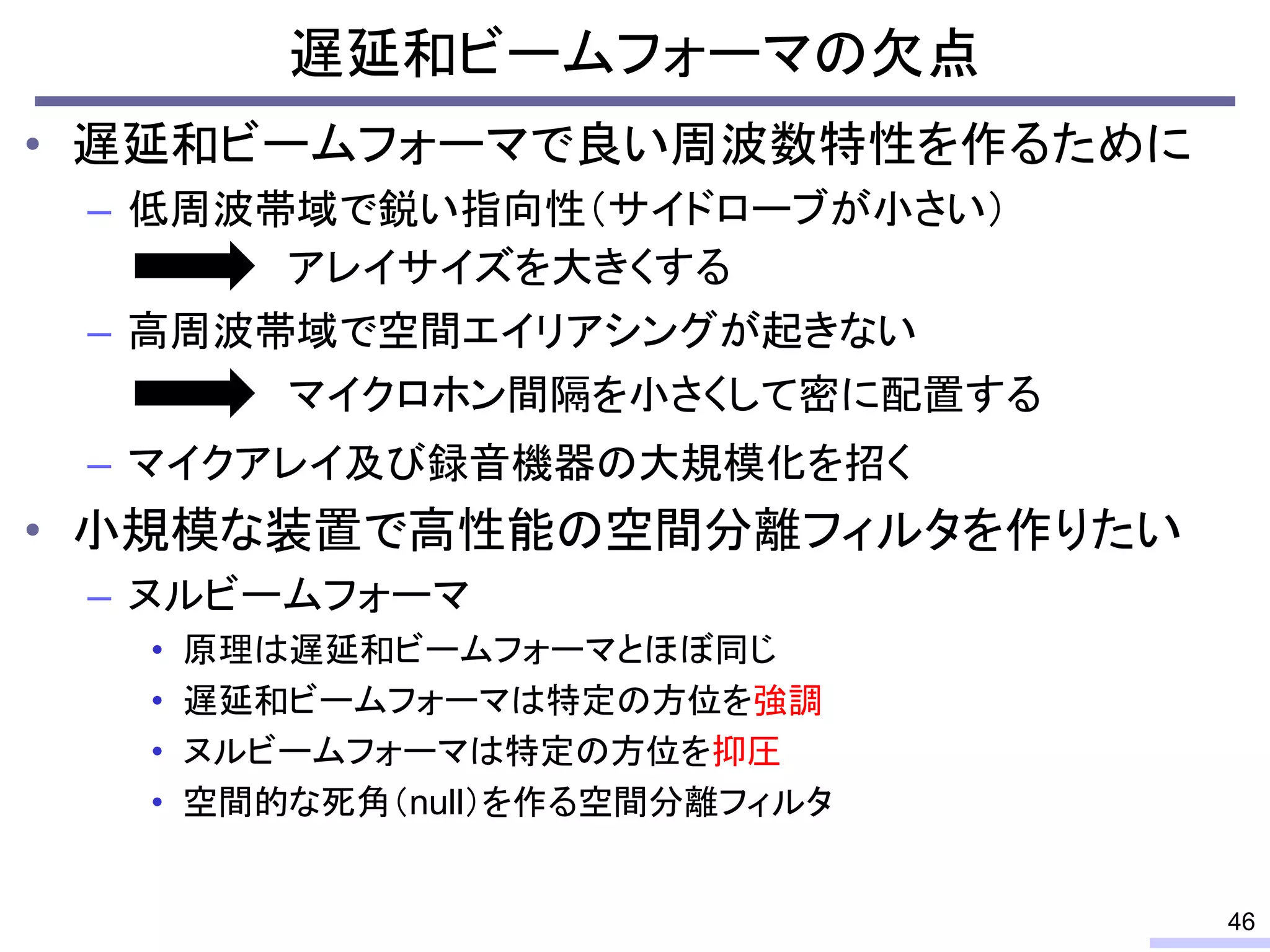 遅延和ビームフォーマの欠点
• 遅延和ビームフォーマで良い周波数特性を作るために
– 低周波帯域で鋭い指向性（サイドローブが小さい）
– 高周波帯域で空間エイリアシングが起きない
– マイクアレイ及び録音機器の大規模化を招く
• 小規模な装置で高性能の空間分離フィルタを作りたい
– ヌルビームフォーマ
• 原理は遅延和ビームフォーマとほぼ同じ
• 遅延和ビームフォーマは特定の方位を強調
• ヌルビームフォーマは特定の方位を抑圧
• 空間的な死角（null）を作る空間分離フィルタ
46
アレイサイズを大きくする
マイクロホン間隔を小さくして密に配置する
 