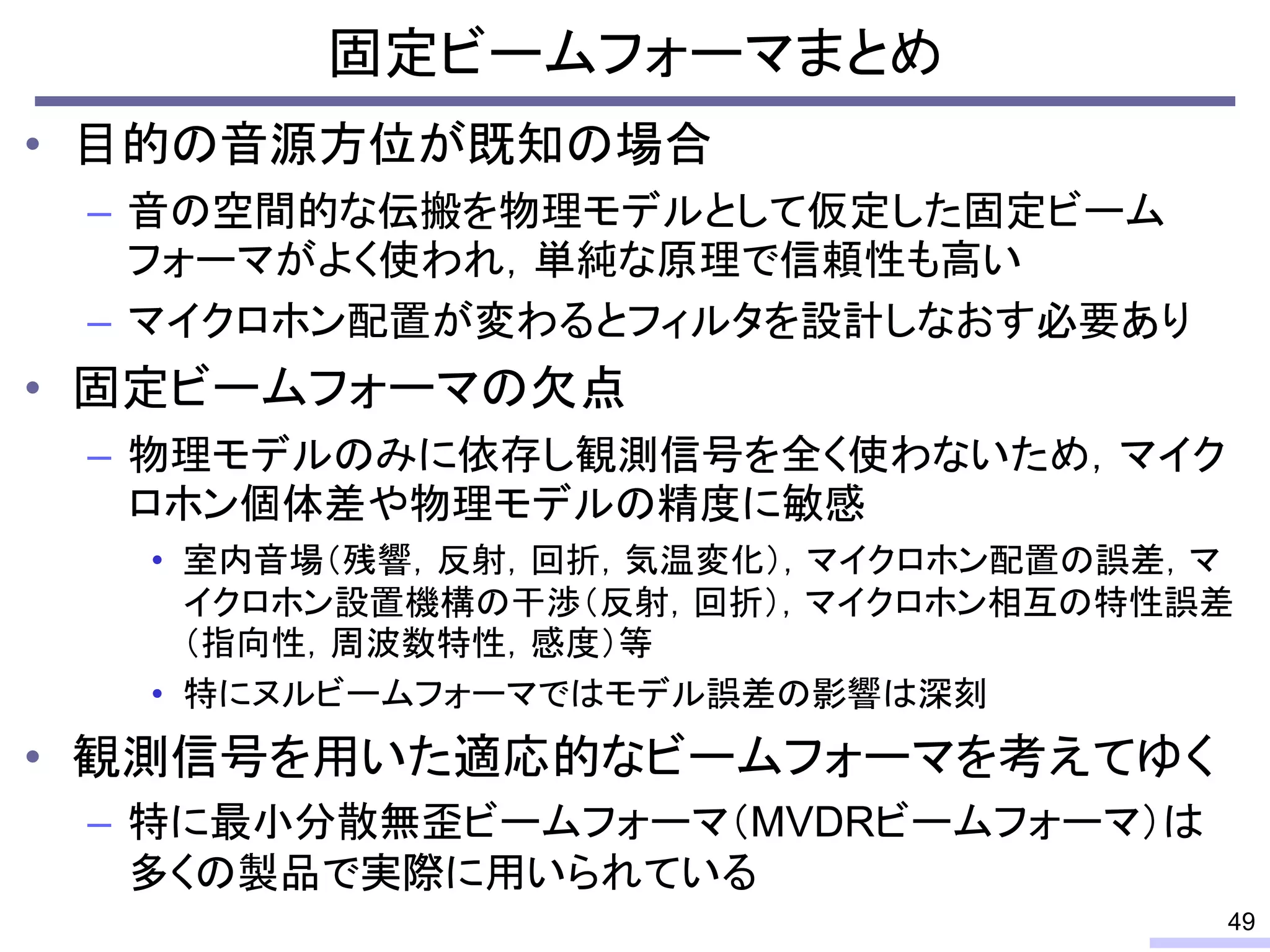 • 目的の音源方位が既知の場合
– 音の空間的な伝搬を物理モデルとして仮定した固定ビーム
フォーマがよく使われ，単純な原理で信頼性も高い
– マイクロホン配置が変わるとフィルタを設計しなおす必要あり
• 固定ビームフォーマの欠点
– 物理モデルのみに依存し観測信号を全く使わないため，マイク
ロホン個体差や物理モデルの精度に敏感
• 室内音場（残響，反射，回折，気温変化），マイクロホン配置の誤差，マ
イクロホン設置機構の干渉（反射，回折），マイクロホン相互の特性誤差
（指向性，周波数特性，感度）等
• 特にヌルビームフォーマではモデル誤差の影響は深刻
• 観測信号を用いた適応的なビームフォーマを考えてゆく
– 特に最小分散無歪ビームフォーマ（MVDRビームフォーマ）は
多くの製品で実際に用いられている
固定ビームフォーマまとめ
49
 