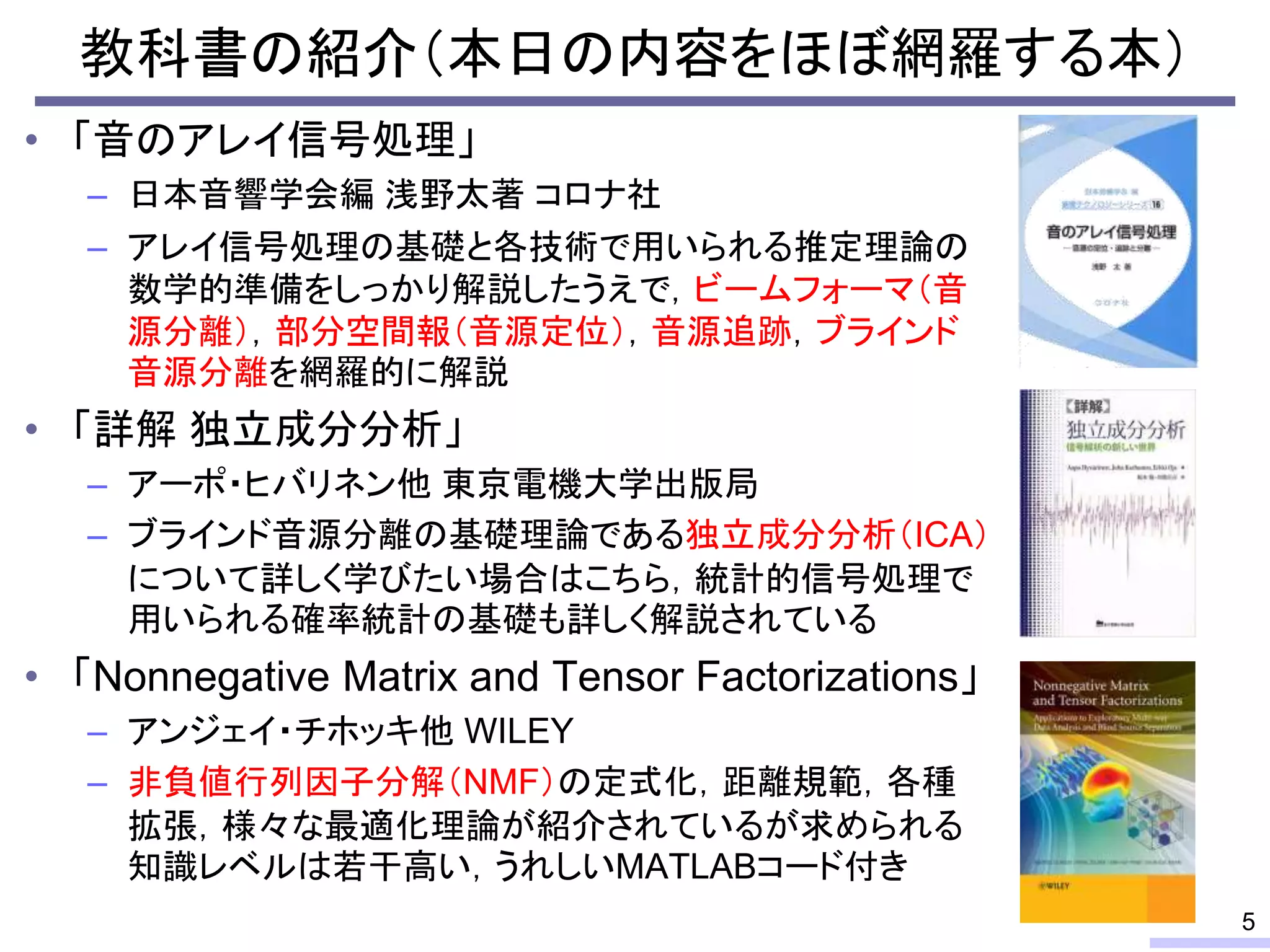 教科書の紹介（本日の内容をほぼ網羅する本）
• 「音のアレイ信号処理」
– 日本音響学会編 浅野太著 コロナ社
– アレイ信号処理の基礎と各技術で用いられる推定理論の
数学的準備をしっかり解説したうえで，ビームフォーマ（音
源分離），部分空間報（音源定位），音源追跡，ブラインド
音源分離を網羅的に解説
• 「詳解 独立成分分析」
– アーポ・ヒバリネン他 東京電機大学出版局
– ブラインド音源分離の基礎理論である独立成分分析（ICA）
について詳しく学びたい場合はこちら，統計的信号処理で
用いられる確率統計の基礎も詳しく解説されている
• 「Nonnegative Matrix and Tensor Factorizations」
– アンジェイ・チホッキ他 WILEY
– 非負値行列因子分解（NMF）の定式化，距離規範，各種
拡張，様々な最適化理論が紹介されているが求められる
知識レベルは若干高い，うれしいMATLABコード付き
5
 