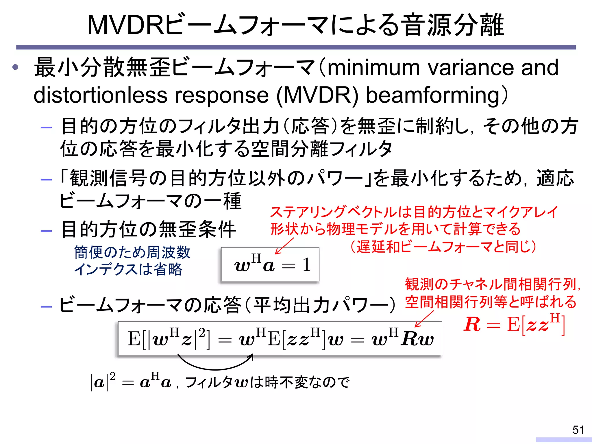 • 最小分散無歪ビームフォーマ（minimum variance and
distortionless response (MVDR) beamforming）
– 目的の方位のフィルタ出力（応答）を無歪に制約し，その他の方
位の応答を最小化する空間分離フィルタ
– 「観測信号の目的方位以外のパワー」を最小化するため，適応
ビームフォーマの一種
– 目的方位の無歪条件
– ビームフォーマの応答（平均出力パワー）
MVDRビームフォーマによる音源分離
51
ステアリングベクトルは目的方位とマイクアレイ
形状から物理モデルを用いて計算できる
（遅延和ビームフォーマと同じ）
観測のチャネル間相関行列，
空間相関行列等と呼ばれる
，フィルタ は時不変なので
簡便のため周波数
インデクスは省略
 