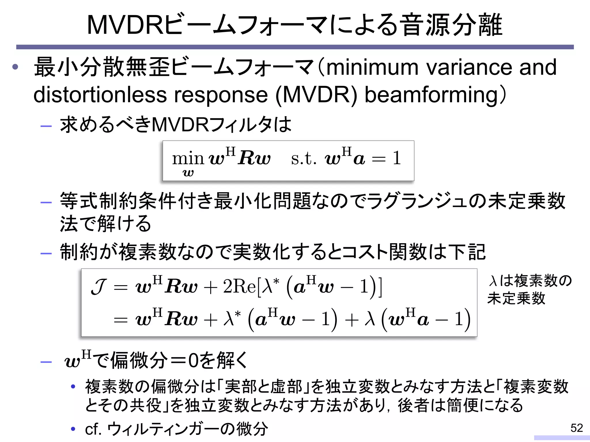 • 最小分散無歪ビームフォーマ（minimum variance and
distortionless response (MVDR) beamforming）
– 求めるべきMVDRフィルタは
– 等式制約条件付き最小化問題なのでラグランジュの未定乗数
法で解ける
– 制約が複素数なので実数化するとコスト関数は下記
– で偏微分＝0を解く
• 複素数の偏微分は「実部と虚部」を独立変数とみなす方法と「複素変数
とその共役」を独立変数とみなす方法があり，後者は簡便になる
• cf. ウィルティンガーの微分
MVDRビームフォーマによる音源分離
52
は複素数の
未定乗数
 